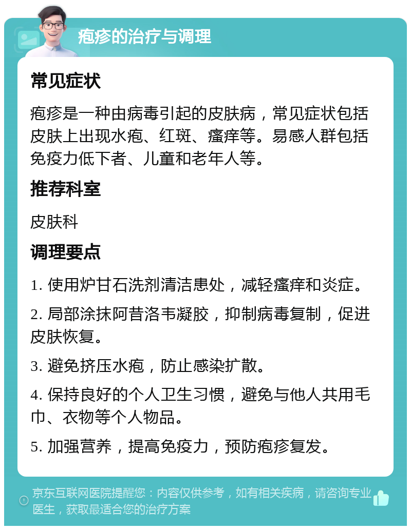 疱疹的治疗与调理 常见症状 疱疹是一种由病毒引起的皮肤病，常见症状包括皮肤上出现水疱、红斑、瘙痒等。易感人群包括免疫力低下者、儿童和老年人等。 推荐科室 皮肤科 调理要点 1. 使用炉甘石洗剂清洁患处，减轻瘙痒和炎症。 2. 局部涂抹阿昔洛韦凝胶，抑制病毒复制，促进皮肤恢复。 3. 避免挤压水疱，防止感染扩散。 4. 保持良好的个人卫生习惯，避免与他人共用毛巾、衣物等个人物品。 5. 加强营养，提高免疫力，预防疱疹复发。