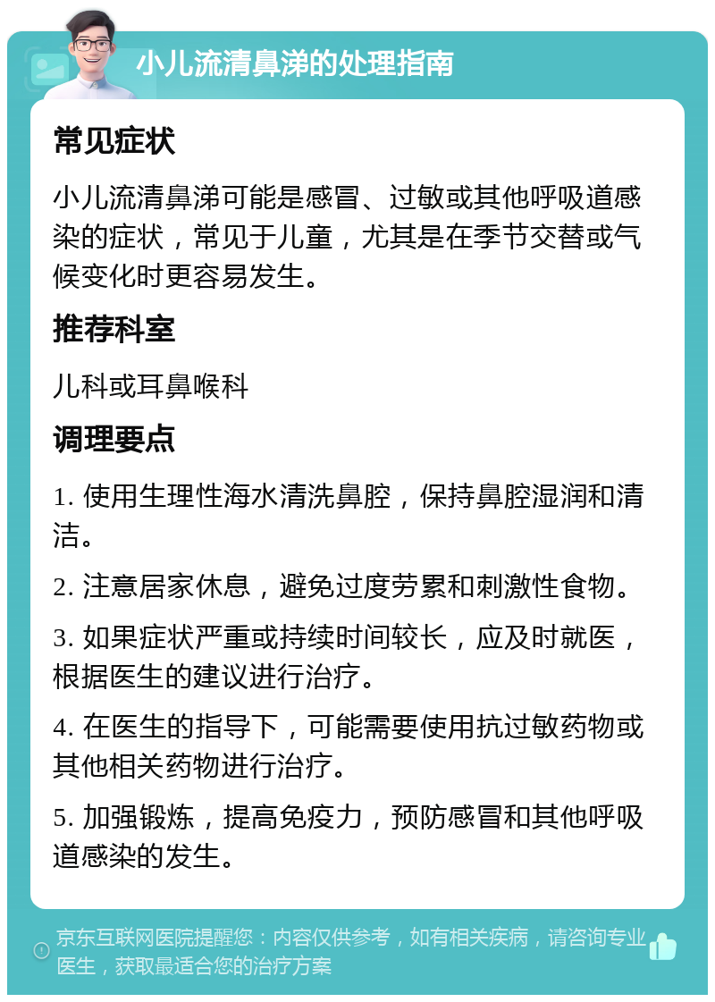 小儿流清鼻涕的处理指南 常见症状 小儿流清鼻涕可能是感冒、过敏或其他呼吸道感染的症状，常见于儿童，尤其是在季节交替或气候变化时更容易发生。 推荐科室 儿科或耳鼻喉科 调理要点 1. 使用生理性海水清洗鼻腔，保持鼻腔湿润和清洁。 2. 注意居家休息，避免过度劳累和刺激性食物。 3. 如果症状严重或持续时间较长，应及时就医，根据医生的建议进行治疗。 4. 在医生的指导下，可能需要使用抗过敏药物或其他相关药物进行治疗。 5. 加强锻炼，提高免疫力，预防感冒和其他呼吸道感染的发生。