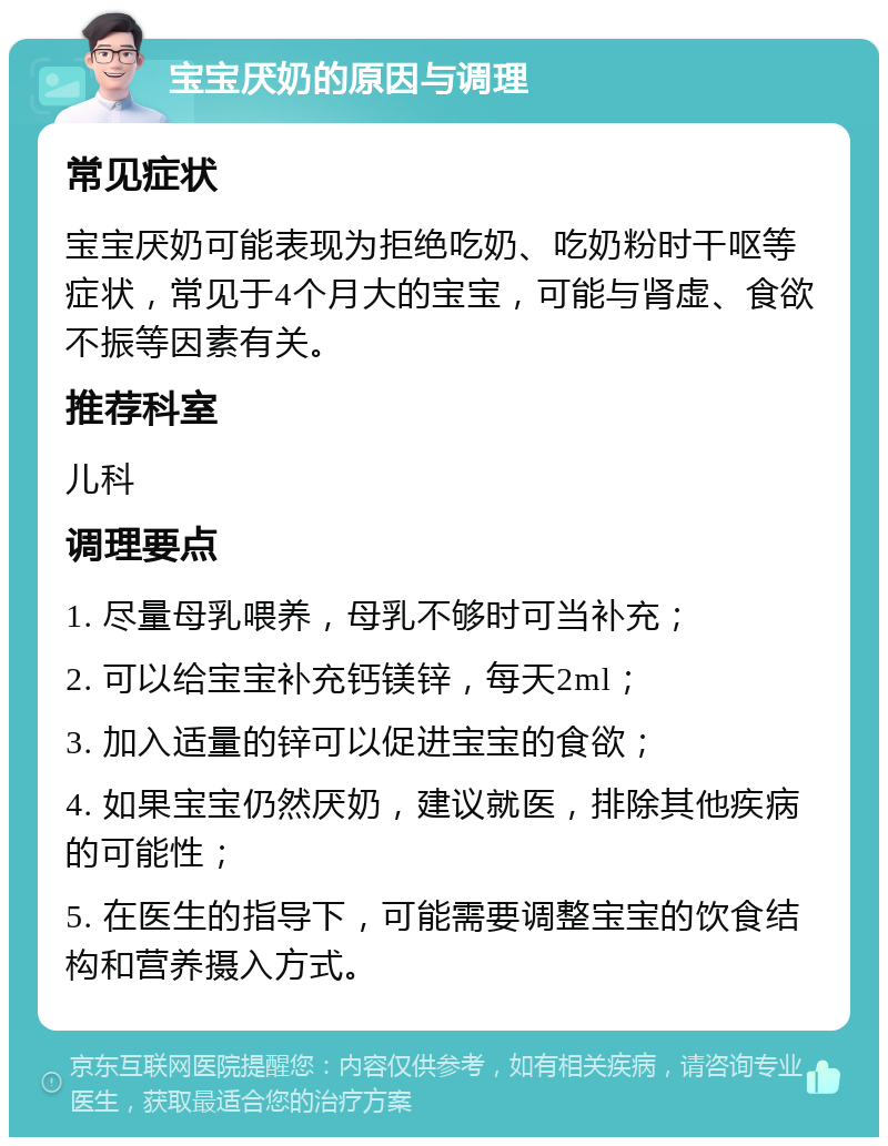 宝宝厌奶的原因与调理 常见症状 宝宝厌奶可能表现为拒绝吃奶、吃奶粉时干呕等症状，常见于4个月大的宝宝，可能与肾虚、食欲不振等因素有关。 推荐科室 儿科 调理要点 1. 尽量母乳喂养，母乳不够时可当补充； 2. 可以给宝宝补充钙镁锌，每天2ml； 3. 加入适量的锌可以促进宝宝的食欲； 4. 如果宝宝仍然厌奶，建议就医，排除其他疾病的可能性； 5. 在医生的指导下，可能需要调整宝宝的饮食结构和营养摄入方式。