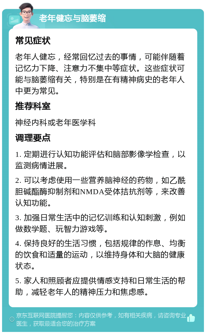 老年健忘与脑萎缩 常见症状 老年人健忘，经常回忆过去的事情，可能伴随着记忆力下降、注意力不集中等症状。这些症状可能与脑萎缩有关，特别是在有精神病史的老年人中更为常见。 推荐科室 神经内科或老年医学科 调理要点 1. 定期进行认知功能评估和脑部影像学检查，以监测病情进展。 2. 可以考虑使用一些营养脑神经的药物，如乙酰胆碱酯酶抑制剂和NMDA受体拮抗剂等，来改善认知功能。 3. 加强日常生活中的记忆训练和认知刺激，例如做数学题、玩智力游戏等。 4. 保持良好的生活习惯，包括规律的作息、均衡的饮食和适量的运动，以维持身体和大脑的健康状态。 5. 家人和照顾者应提供情感支持和日常生活的帮助，减轻老年人的精神压力和焦虑感。