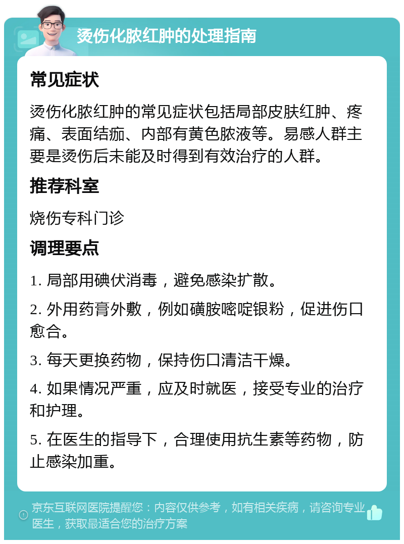 烫伤化脓红肿的处理指南 常见症状 烫伤化脓红肿的常见症状包括局部皮肤红肿、疼痛、表面结痂、内部有黄色脓液等。易感人群主要是烫伤后未能及时得到有效治疗的人群。 推荐科室 烧伤专科门诊 调理要点 1. 局部用碘伏消毒，避免感染扩散。 2. 外用药膏外敷，例如磺胺嘧啶银粉，促进伤口愈合。 3. 每天更换药物，保持伤口清洁干燥。 4. 如果情况严重，应及时就医，接受专业的治疗和护理。 5. 在医生的指导下，合理使用抗生素等药物，防止感染加重。