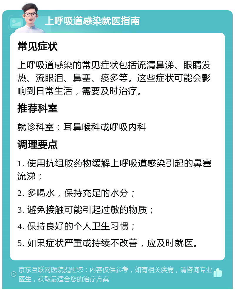 上呼吸道感染就医指南 常见症状 上呼吸道感染的常见症状包括流清鼻涕、眼睛发热、流眼泪、鼻塞、痰多等。这些症状可能会影响到日常生活，需要及时治疗。 推荐科室 就诊科室：耳鼻喉科或呼吸内科 调理要点 1. 使用抗组胺药物缓解上呼吸道感染引起的鼻塞流涕； 2. 多喝水，保持充足的水分； 3. 避免接触可能引起过敏的物质； 4. 保持良好的个人卫生习惯； 5. 如果症状严重或持续不改善，应及时就医。