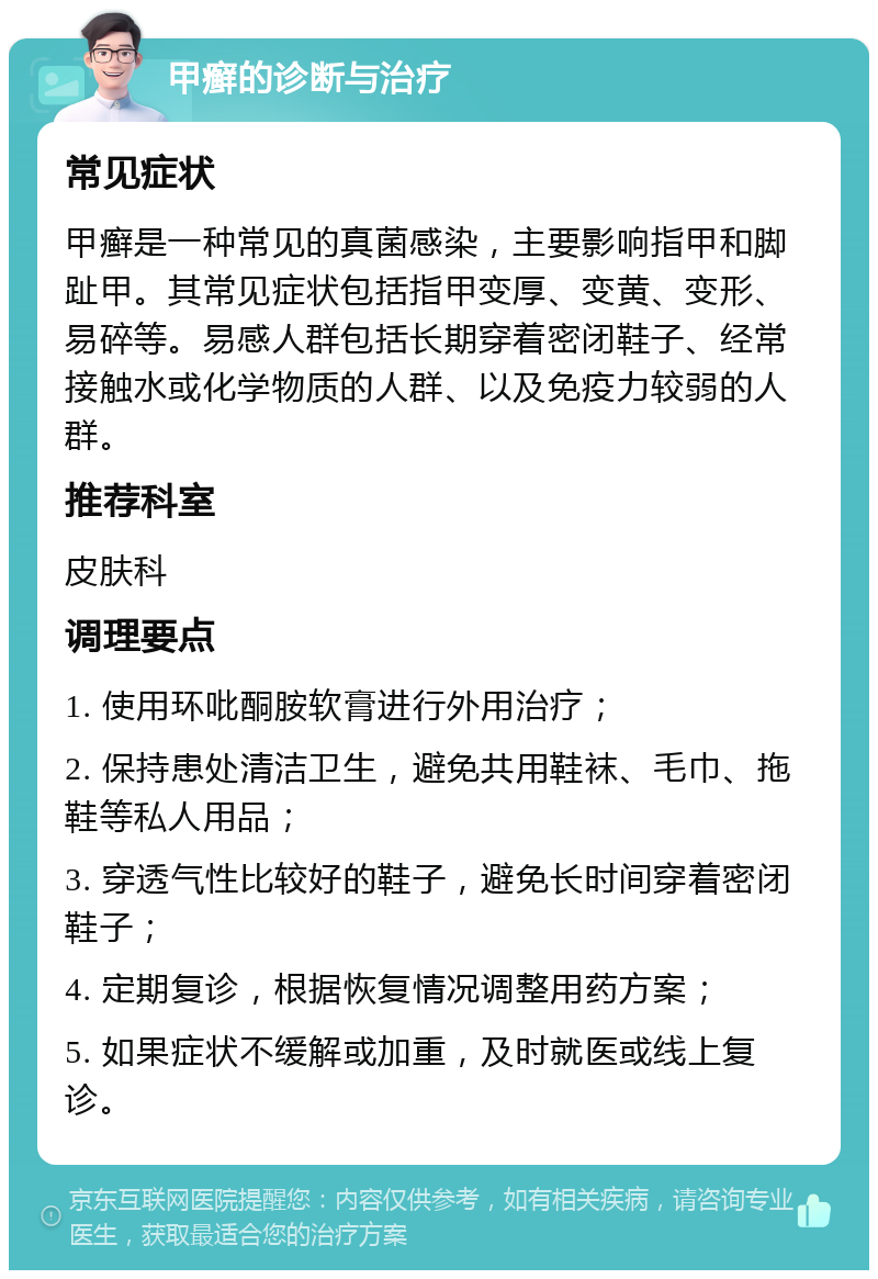 甲癣的诊断与治疗 常见症状 甲癣是一种常见的真菌感染，主要影响指甲和脚趾甲。其常见症状包括指甲变厚、变黄、变形、易碎等。易感人群包括长期穿着密闭鞋子、经常接触水或化学物质的人群、以及免疫力较弱的人群。 推荐科室 皮肤科 调理要点 1. 使用环吡酮胺软膏进行外用治疗； 2. 保持患处清洁卫生，避免共用鞋袜、毛巾、拖鞋等私人用品； 3. 穿透气性比较好的鞋子，避免长时间穿着密闭鞋子； 4. 定期复诊，根据恢复情况调整用药方案； 5. 如果症状不缓解或加重，及时就医或线上复诊。