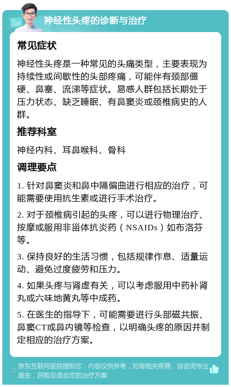 神经性头疼的诊断与治疗 常见症状 神经性头疼是一种常见的头痛类型，主要表现为持续性或间歇性的头部疼痛，可能伴有颈部僵硬、鼻塞、流涕等症状。易感人群包括长期处于压力状态、缺乏睡眠、有鼻窦炎或颈椎病史的人群。 推荐科室 神经内科、耳鼻喉科、骨科 调理要点 1. 针对鼻窦炎和鼻中隔偏曲进行相应的治疗，可能需要使用抗生素或进行手术治疗。 2. 对于颈椎病引起的头疼，可以进行物理治疗、按摩或服用非甾体抗炎药（NSAIDs）如布洛芬等。 3. 保持良好的生活习惯，包括规律作息、适量运动、避免过度疲劳和压力。 4. 如果头疼与肾虚有关，可以考虑服用中药补肾丸或六味地黄丸等中成药。 5. 在医生的指导下，可能需要进行头部磁共振、鼻窦CT或鼻内镜等检查，以明确头疼的原因并制定相应的治疗方案。