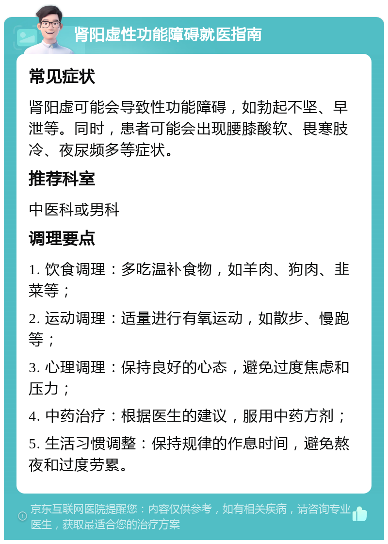 肾阳虚性功能障碍就医指南 常见症状 肾阳虚可能会导致性功能障碍，如勃起不坚、早泄等。同时，患者可能会出现腰膝酸软、畏寒肢冷、夜尿频多等症状。 推荐科室 中医科或男科 调理要点 1. 饮食调理：多吃温补食物，如羊肉、狗肉、韭菜等； 2. 运动调理：适量进行有氧运动，如散步、慢跑等； 3. 心理调理：保持良好的心态，避免过度焦虑和压力； 4. 中药治疗：根据医生的建议，服用中药方剂； 5. 生活习惯调整：保持规律的作息时间，避免熬夜和过度劳累。