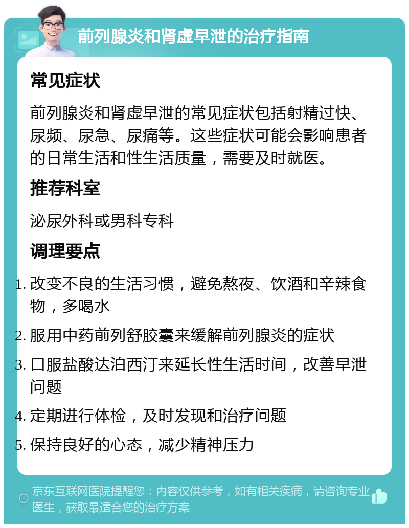 前列腺炎和肾虚早泄的治疗指南 常见症状 前列腺炎和肾虚早泄的常见症状包括射精过快、尿频、尿急、尿痛等。这些症状可能会影响患者的日常生活和性生活质量，需要及时就医。 推荐科室 泌尿外科或男科专科 调理要点 改变不良的生活习惯，避免熬夜、饮酒和辛辣食物，多喝水 服用中药前列舒胶囊来缓解前列腺炎的症状 口服盐酸达泊西汀来延长性生活时间，改善早泄问题 定期进行体检，及时发现和治疗问题 保持良好的心态，减少精神压力