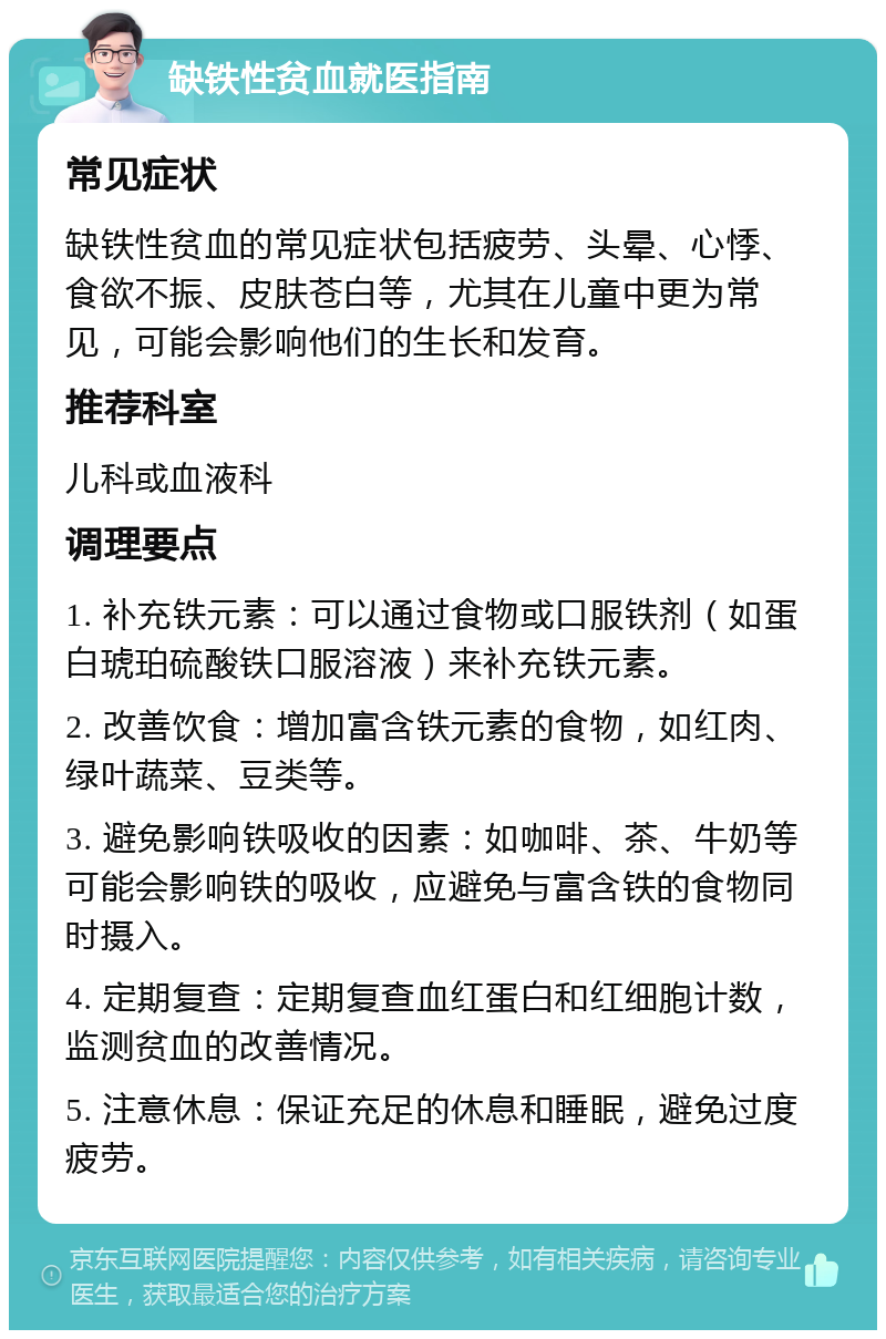 缺铁性贫血就医指南 常见症状 缺铁性贫血的常见症状包括疲劳、头晕、心悸、食欲不振、皮肤苍白等，尤其在儿童中更为常见，可能会影响他们的生长和发育。 推荐科室 儿科或血液科 调理要点 1. 补充铁元素：可以通过食物或口服铁剂（如蛋白琥珀硫酸铁口服溶液）来补充铁元素。 2. 改善饮食：增加富含铁元素的食物，如红肉、绿叶蔬菜、豆类等。 3. 避免影响铁吸收的因素：如咖啡、茶、牛奶等可能会影响铁的吸收，应避免与富含铁的食物同时摄入。 4. 定期复查：定期复查血红蛋白和红细胞计数，监测贫血的改善情况。 5. 注意休息：保证充足的休息和睡眠，避免过度疲劳。