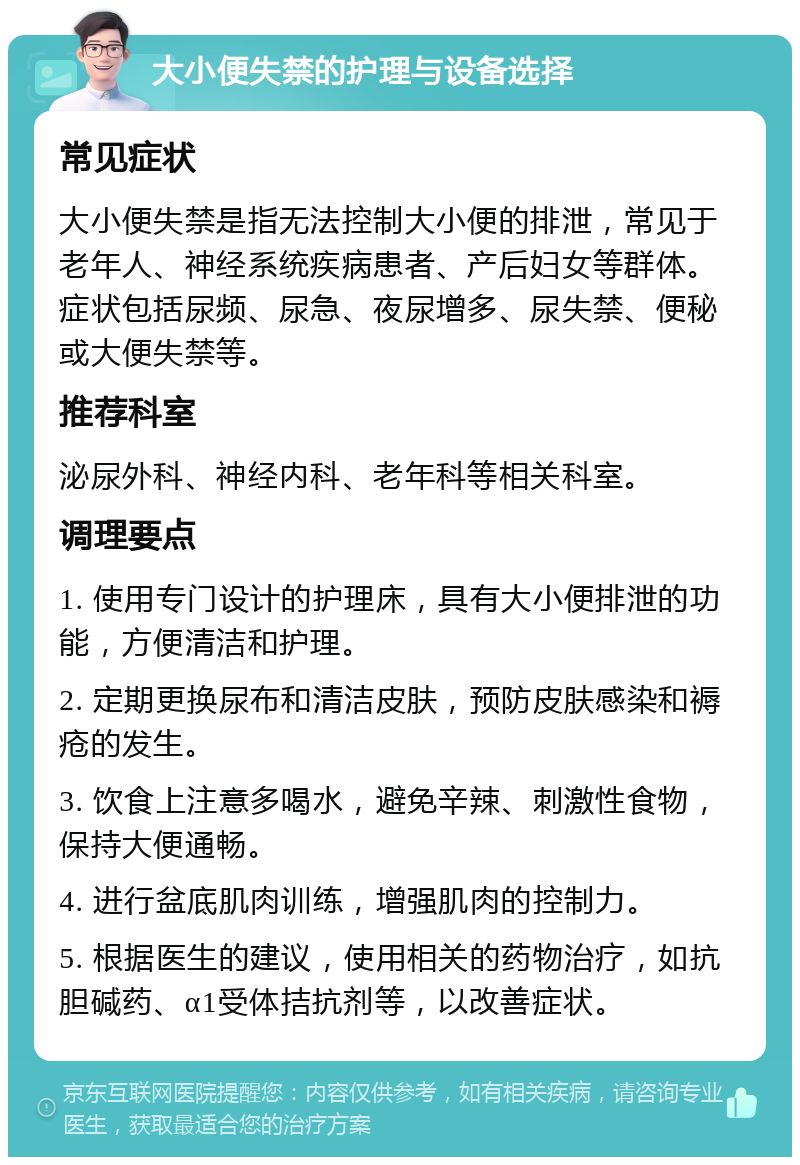 大小便失禁的护理与设备选择 常见症状 大小便失禁是指无法控制大小便的排泄，常见于老年人、神经系统疾病患者、产后妇女等群体。症状包括尿频、尿急、夜尿增多、尿失禁、便秘或大便失禁等。 推荐科室 泌尿外科、神经内科、老年科等相关科室。 调理要点 1. 使用专门设计的护理床，具有大小便排泄的功能，方便清洁和护理。 2. 定期更换尿布和清洁皮肤，预防皮肤感染和褥疮的发生。 3. 饮食上注意多喝水，避免辛辣、刺激性食物，保持大便通畅。 4. 进行盆底肌肉训练，增强肌肉的控制力。 5. 根据医生的建议，使用相关的药物治疗，如抗胆碱药、α1受体拮抗剂等，以改善症状。