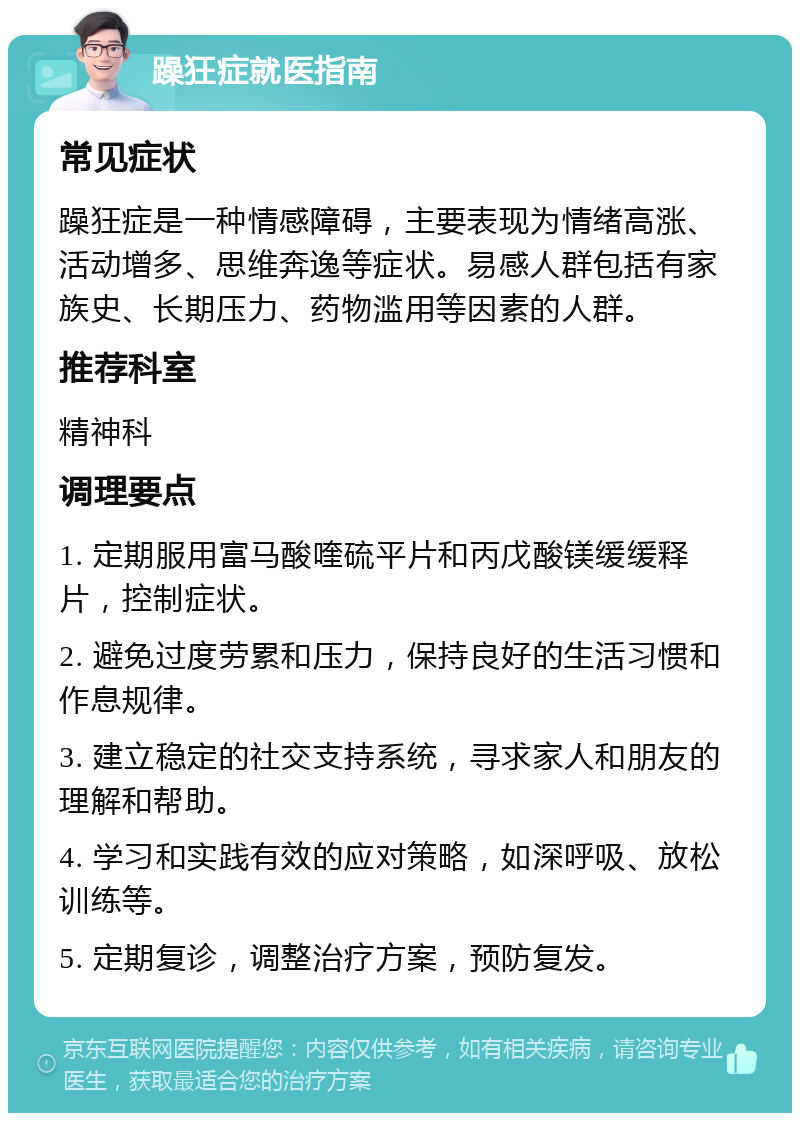 躁狂症就医指南 常见症状 躁狂症是一种情感障碍，主要表现为情绪高涨、活动增多、思维奔逸等症状。易感人群包括有家族史、长期压力、药物滥用等因素的人群。 推荐科室 精神科 调理要点 1. 定期服用富马酸喹硫平片和丙戊酸镁缓缓释片，控制症状。 2. 避免过度劳累和压力，保持良好的生活习惯和作息规律。 3. 建立稳定的社交支持系统，寻求家人和朋友的理解和帮助。 4. 学习和实践有效的应对策略，如深呼吸、放松训练等。 5. 定期复诊，调整治疗方案，预防复发。