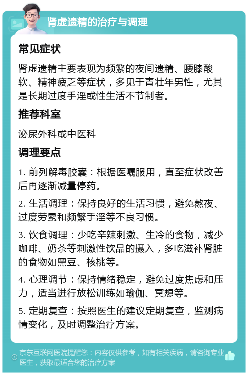 肾虚遗精的治疗与调理 常见症状 肾虚遗精主要表现为频繁的夜间遗精、腰膝酸软、精神疲乏等症状，多见于青壮年男性，尤其是长期过度手淫或性生活不节制者。 推荐科室 泌尿外科或中医科 调理要点 1. 前列解毒胶囊：根据医嘱服用，直至症状改善后再逐渐减量停药。 2. 生活调理：保持良好的生活习惯，避免熬夜、过度劳累和频繁手淫等不良习惯。 3. 饮食调理：少吃辛辣刺激、生冷的食物，减少咖啡、奶茶等刺激性饮品的摄入，多吃滋补肾脏的食物如黑豆、核桃等。 4. 心理调节：保持情绪稳定，避免过度焦虑和压力，适当进行放松训练如瑜伽、冥想等。 5. 定期复查：按照医生的建议定期复查，监测病情变化，及时调整治疗方案。