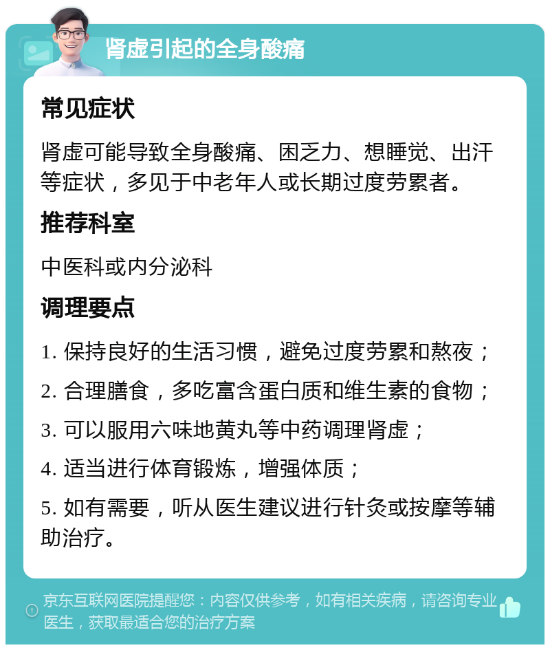 肾虚引起的全身酸痛 常见症状 肾虚可能导致全身酸痛、困乏力、想睡觉、出汗等症状，多见于中老年人或长期过度劳累者。 推荐科室 中医科或内分泌科 调理要点 1. 保持良好的生活习惯，避免过度劳累和熬夜； 2. 合理膳食，多吃富含蛋白质和维生素的食物； 3. 可以服用六味地黄丸等中药调理肾虚； 4. 适当进行体育锻炼，增强体质； 5. 如有需要，听从医生建议进行针灸或按摩等辅助治疗。