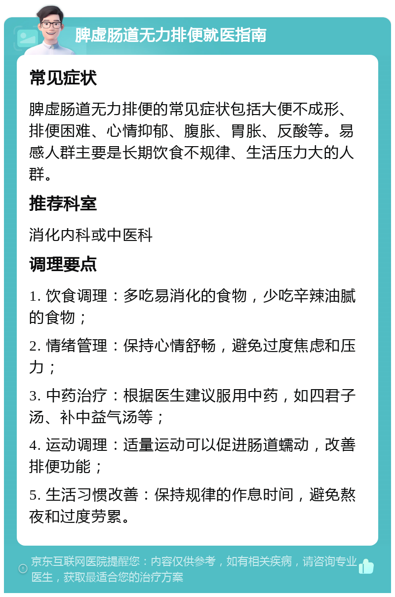 脾虚肠道无力排便就医指南 常见症状 脾虚肠道无力排便的常见症状包括大便不成形、排便困难、心情抑郁、腹胀、胃胀、反酸等。易感人群主要是长期饮食不规律、生活压力大的人群。 推荐科室 消化内科或中医科 调理要点 1. 饮食调理：多吃易消化的食物，少吃辛辣油腻的食物； 2. 情绪管理：保持心情舒畅，避免过度焦虑和压力； 3. 中药治疗：根据医生建议服用中药，如四君子汤、补中益气汤等； 4. 运动调理：适量运动可以促进肠道蠕动，改善排便功能； 5. 生活习惯改善：保持规律的作息时间，避免熬夜和过度劳累。