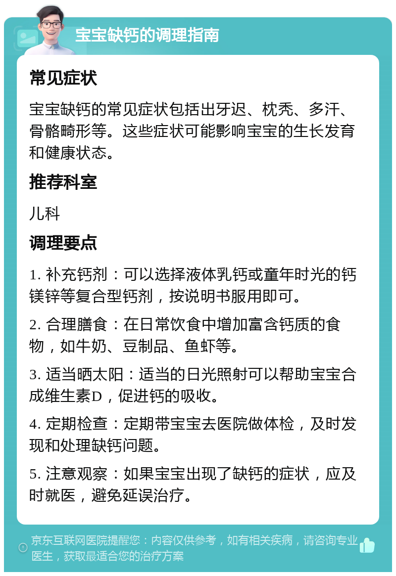 宝宝缺钙的调理指南 常见症状 宝宝缺钙的常见症状包括出牙迟、枕秃、多汗、骨骼畸形等。这些症状可能影响宝宝的生长发育和健康状态。 推荐科室 儿科 调理要点 1. 补充钙剂：可以选择液体乳钙或童年时光的钙镁锌等复合型钙剂，按说明书服用即可。 2. 合理膳食：在日常饮食中增加富含钙质的食物，如牛奶、豆制品、鱼虾等。 3. 适当晒太阳：适当的日光照射可以帮助宝宝合成维生素D，促进钙的吸收。 4. 定期检查：定期带宝宝去医院做体检，及时发现和处理缺钙问题。 5. 注意观察：如果宝宝出现了缺钙的症状，应及时就医，避免延误治疗。