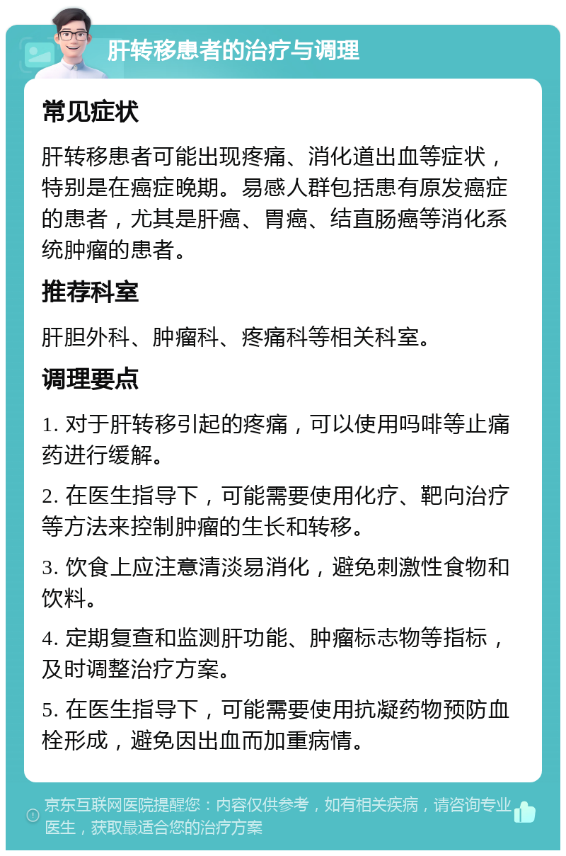 肝转移患者的治疗与调理 常见症状 肝转移患者可能出现疼痛、消化道出血等症状，特别是在癌症晚期。易感人群包括患有原发癌症的患者，尤其是肝癌、胃癌、结直肠癌等消化系统肿瘤的患者。 推荐科室 肝胆外科、肿瘤科、疼痛科等相关科室。 调理要点 1. 对于肝转移引起的疼痛，可以使用吗啡等止痛药进行缓解。 2. 在医生指导下，可能需要使用化疗、靶向治疗等方法来控制肿瘤的生长和转移。 3. 饮食上应注意清淡易消化，避免刺激性食物和饮料。 4. 定期复查和监测肝功能、肿瘤标志物等指标，及时调整治疗方案。 5. 在医生指导下，可能需要使用抗凝药物预防血栓形成，避免因出血而加重病情。