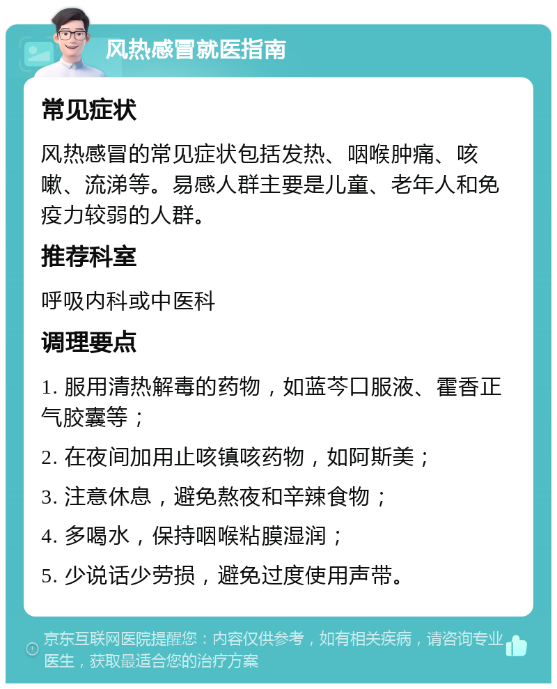 风热感冒就医指南 常见症状 风热感冒的常见症状包括发热、咽喉肿痛、咳嗽、流涕等。易感人群主要是儿童、老年人和免疫力较弱的人群。 推荐科室 呼吸内科或中医科 调理要点 1. 服用清热解毒的药物，如蓝芩口服液、霍香正气胶囊等； 2. 在夜间加用止咳镇咳药物，如阿斯美； 3. 注意休息，避免熬夜和辛辣食物； 4. 多喝水，保持咽喉粘膜湿润； 5. 少说话少劳损，避免过度使用声带。