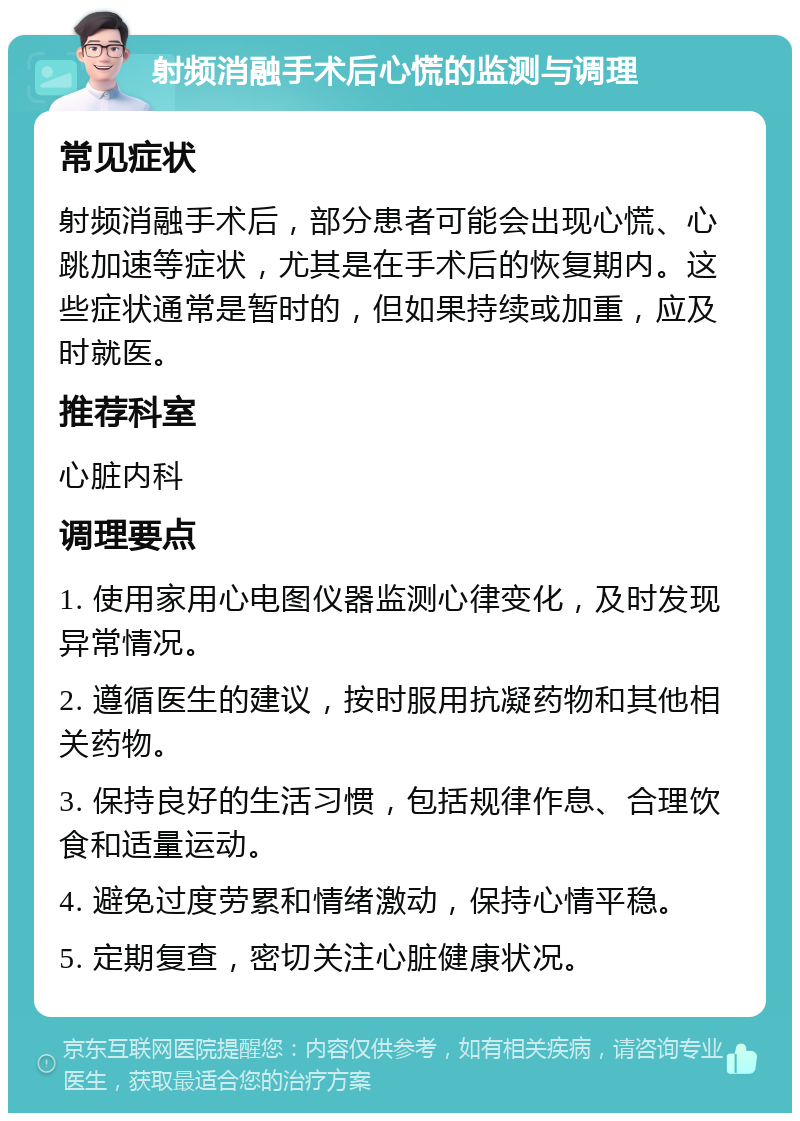 射频消融手术后心慌的监测与调理 常见症状 射频消融手术后，部分患者可能会出现心慌、心跳加速等症状，尤其是在手术后的恢复期内。这些症状通常是暂时的，但如果持续或加重，应及时就医。 推荐科室 心脏内科 调理要点 1. 使用家用心电图仪器监测心律变化，及时发现异常情况。 2. 遵循医生的建议，按时服用抗凝药物和其他相关药物。 3. 保持良好的生活习惯，包括规律作息、合理饮食和适量运动。 4. 避免过度劳累和情绪激动，保持心情平稳。 5. 定期复查，密切关注心脏健康状况。