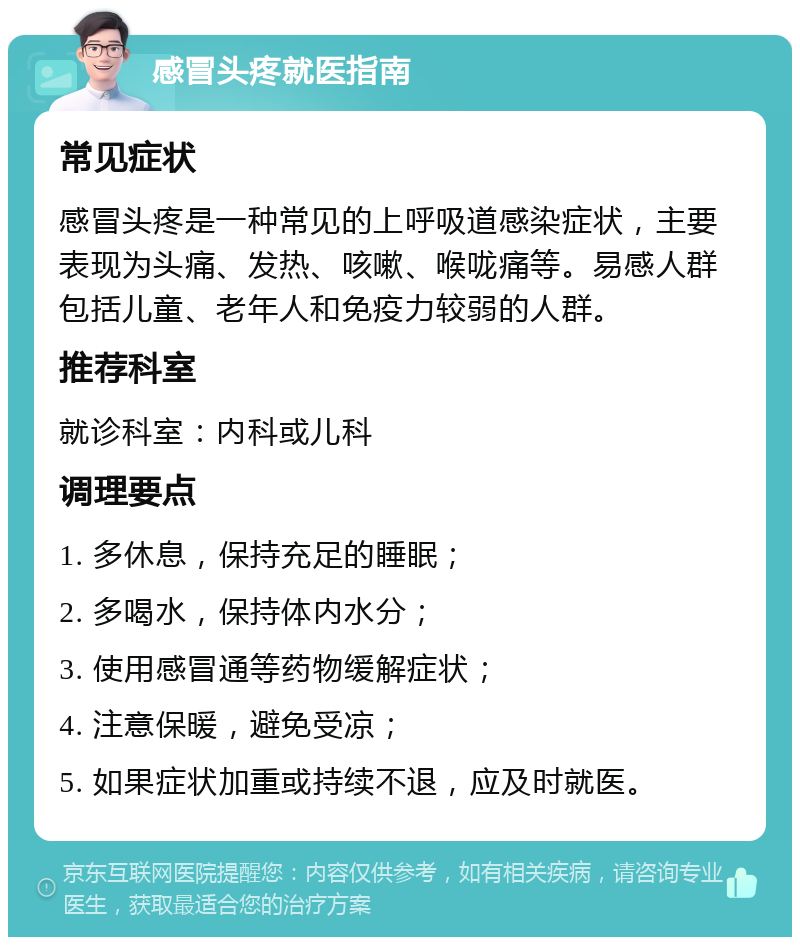 感冒头疼就医指南 常见症状 感冒头疼是一种常见的上呼吸道感染症状，主要表现为头痛、发热、咳嗽、喉咙痛等。易感人群包括儿童、老年人和免疫力较弱的人群。 推荐科室 就诊科室：内科或儿科 调理要点 1. 多休息，保持充足的睡眠； 2. 多喝水，保持体内水分； 3. 使用感冒通等药物缓解症状； 4. 注意保暖，避免受凉； 5. 如果症状加重或持续不退，应及时就医。