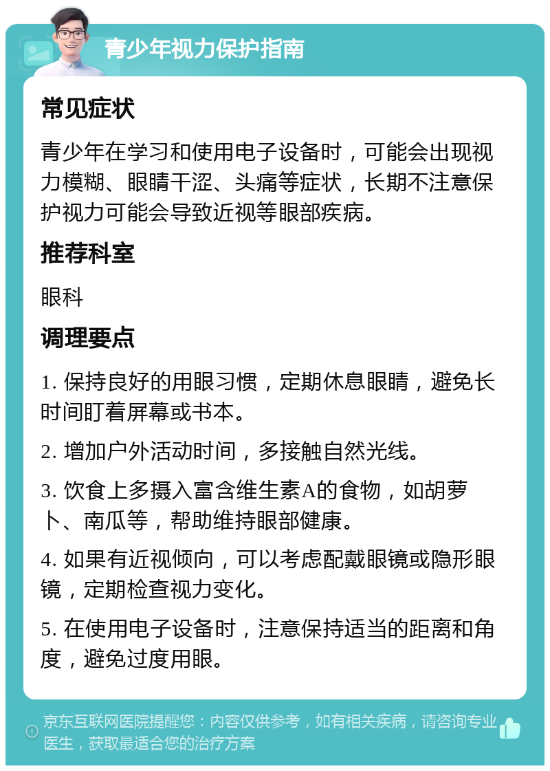 青少年视力保护指南 常见症状 青少年在学习和使用电子设备时，可能会出现视力模糊、眼睛干涩、头痛等症状，长期不注意保护视力可能会导致近视等眼部疾病。 推荐科室 眼科 调理要点 1. 保持良好的用眼习惯，定期休息眼睛，避免长时间盯着屏幕或书本。 2. 增加户外活动时间，多接触自然光线。 3. 饮食上多摄入富含维生素A的食物，如胡萝卜、南瓜等，帮助维持眼部健康。 4. 如果有近视倾向，可以考虑配戴眼镜或隐形眼镜，定期检查视力变化。 5. 在使用电子设备时，注意保持适当的距离和角度，避免过度用眼。