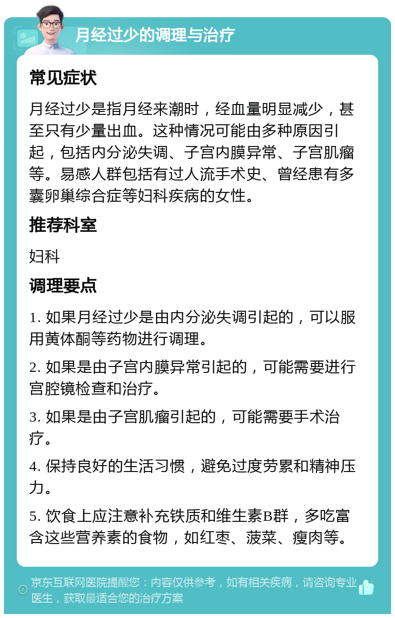 月经过少的调理与治疗 常见症状 月经过少是指月经来潮时，经血量明显减少，甚至只有少量出血。这种情况可能由多种原因引起，包括内分泌失调、子宫内膜异常、子宫肌瘤等。易感人群包括有过人流手术史、曾经患有多囊卵巢综合症等妇科疾病的女性。 推荐科室 妇科 调理要点 1. 如果月经过少是由内分泌失调引起的，可以服用黄体酮等药物进行调理。 2. 如果是由子宫内膜异常引起的，可能需要进行宫腔镜检查和治疗。 3. 如果是由子宫肌瘤引起的，可能需要手术治疗。 4. 保持良好的生活习惯，避免过度劳累和精神压力。 5. 饮食上应注意补充铁质和维生素B群，多吃富含这些营养素的食物，如红枣、菠菜、瘦肉等。