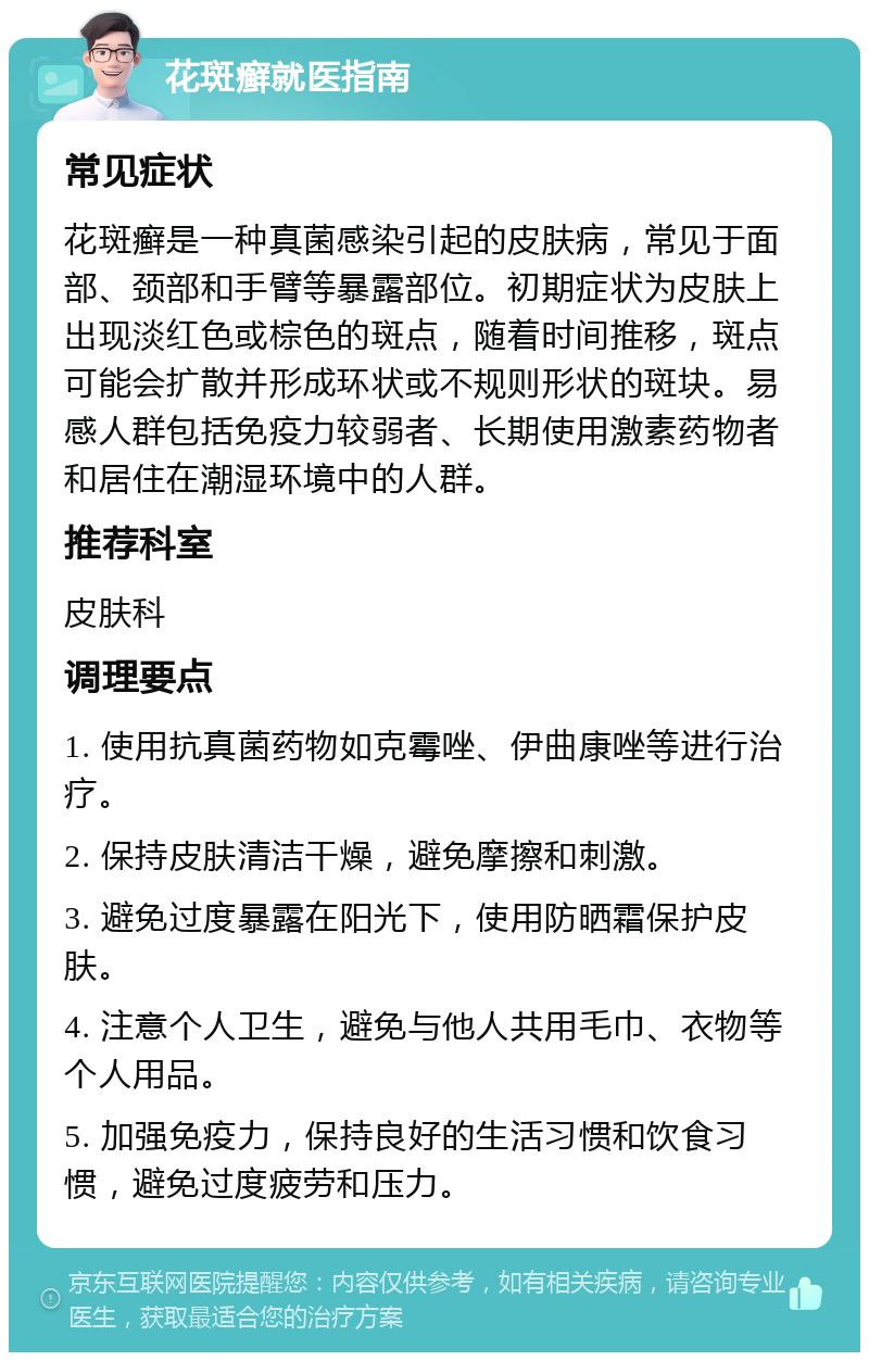 花斑癣就医指南 常见症状 花斑癣是一种真菌感染引起的皮肤病，常见于面部、颈部和手臂等暴露部位。初期症状为皮肤上出现淡红色或棕色的斑点，随着时间推移，斑点可能会扩散并形成环状或不规则形状的斑块。易感人群包括免疫力较弱者、长期使用激素药物者和居住在潮湿环境中的人群。 推荐科室 皮肤科 调理要点 1. 使用抗真菌药物如克霉唑、伊曲康唑等进行治疗。 2. 保持皮肤清洁干燥，避免摩擦和刺激。 3. 避免过度暴露在阳光下，使用防晒霜保护皮肤。 4. 注意个人卫生，避免与他人共用毛巾、衣物等个人用品。 5. 加强免疫力，保持良好的生活习惯和饮食习惯，避免过度疲劳和压力。