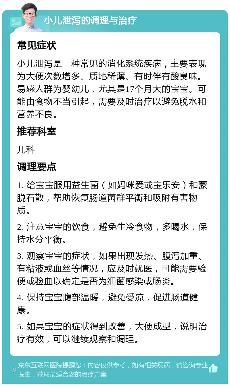 小儿泄泻的调理与治疗 常见症状 小儿泄泻是一种常见的消化系统疾病，主要表现为大便次数增多、质地稀薄、有时伴有酸臭味。易感人群为婴幼儿，尤其是17个月大的宝宝。可能由食物不当引起，需要及时治疗以避免脱水和营养不良。 推荐科室 儿科 调理要点 1. 给宝宝服用益生菌（如妈咪爱或宝乐安）和蒙脱石散，帮助恢复肠道菌群平衡和吸附有害物质。 2. 注意宝宝的饮食，避免生冷食物，多喝水，保持水分平衡。 3. 观察宝宝的症状，如果出现发热、腹泻加重、有粘液或血丝等情况，应及时就医，可能需要验便或验血以确定是否为细菌感染或肠炎。 4. 保持宝宝腹部温暖，避免受凉，促进肠道健康。 5. 如果宝宝的症状得到改善，大便成型，说明治疗有效，可以继续观察和调理。