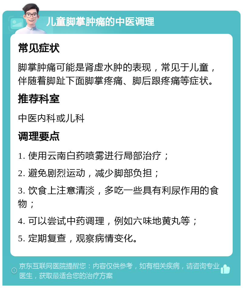 儿童脚掌肿痛的中医调理 常见症状 脚掌肿痛可能是肾虚水肿的表现，常见于儿童，伴随着脚趾下面脚掌疼痛、脚后跟疼痛等症状。 推荐科室 中医内科或儿科 调理要点 1. 使用云南白药喷雾进行局部治疗； 2. 避免剧烈运动，减少脚部负担； 3. 饮食上注意清淡，多吃一些具有利尿作用的食物； 4. 可以尝试中药调理，例如六味地黄丸等； 5. 定期复查，观察病情变化。