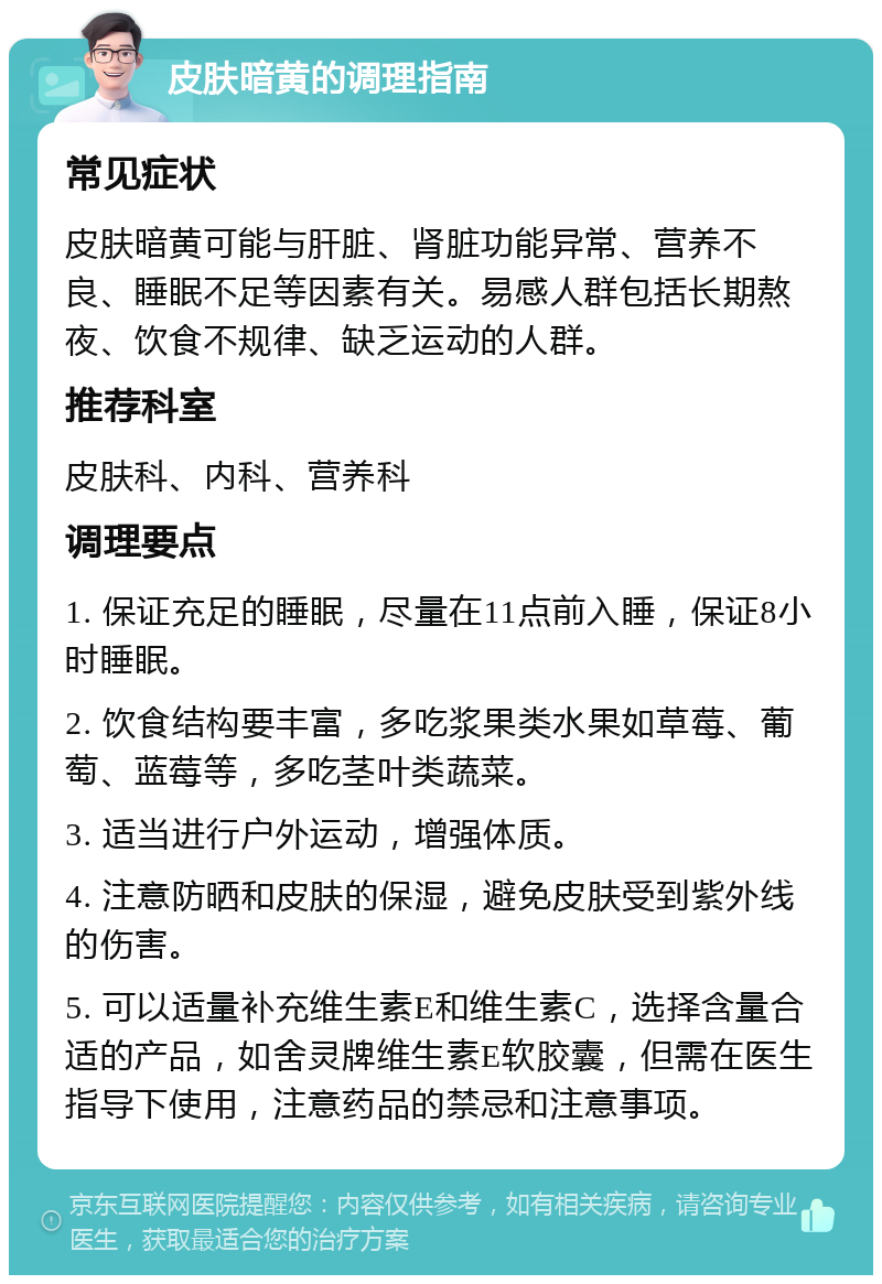 皮肤暗黄的调理指南 常见症状 皮肤暗黄可能与肝脏、肾脏功能异常、营养不良、睡眠不足等因素有关。易感人群包括长期熬夜、饮食不规律、缺乏运动的人群。 推荐科室 皮肤科、内科、营养科 调理要点 1. 保证充足的睡眠，尽量在11点前入睡，保证8小时睡眠。 2. 饮食结构要丰富，多吃浆果类水果如草莓、葡萄、蓝莓等，多吃茎叶类蔬菜。 3. 适当进行户外运动，增强体质。 4. 注意防晒和皮肤的保湿，避免皮肤受到紫外线的伤害。 5. 可以适量补充维生素E和维生素C，选择含量合适的产品，如舍灵牌维生素E软胶囊，但需在医生指导下使用，注意药品的禁忌和注意事项。