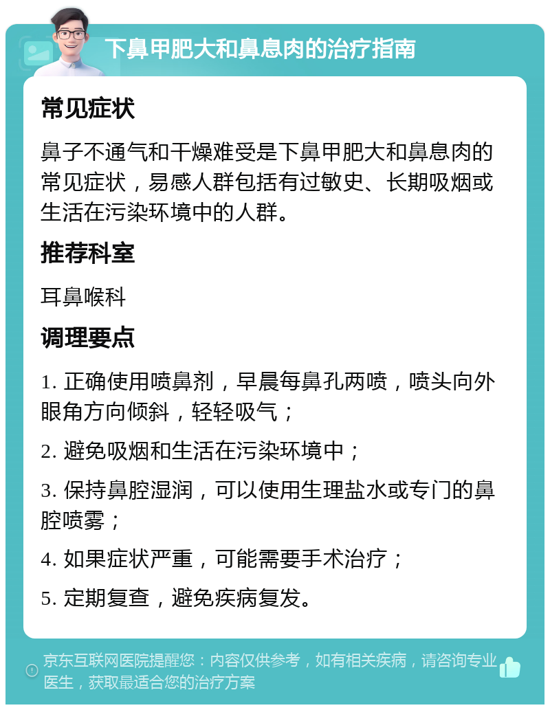 下鼻甲肥大和鼻息肉的治疗指南 常见症状 鼻子不通气和干燥难受是下鼻甲肥大和鼻息肉的常见症状，易感人群包括有过敏史、长期吸烟或生活在污染环境中的人群。 推荐科室 耳鼻喉科 调理要点 1. 正确使用喷鼻剂，早晨每鼻孔两喷，喷头向外眼角方向倾斜，轻轻吸气； 2. 避免吸烟和生活在污染环境中； 3. 保持鼻腔湿润，可以使用生理盐水或专门的鼻腔喷雾； 4. 如果症状严重，可能需要手术治疗； 5. 定期复查，避免疾病复发。