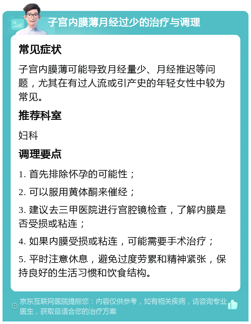 子宫内膜薄月经过少的治疗与调理 常见症状 子宫内膜薄可能导致月经量少、月经推迟等问题，尤其在有过人流或引产史的年轻女性中较为常见。 推荐科室 妇科 调理要点 1. 首先排除怀孕的可能性； 2. 可以服用黄体酮来催经； 3. 建议去三甲医院进行宫腔镜检查，了解内膜是否受损或粘连； 4. 如果内膜受损或粘连，可能需要手术治疗； 5. 平时注意休息，避免过度劳累和精神紧张，保持良好的生活习惯和饮食结构。