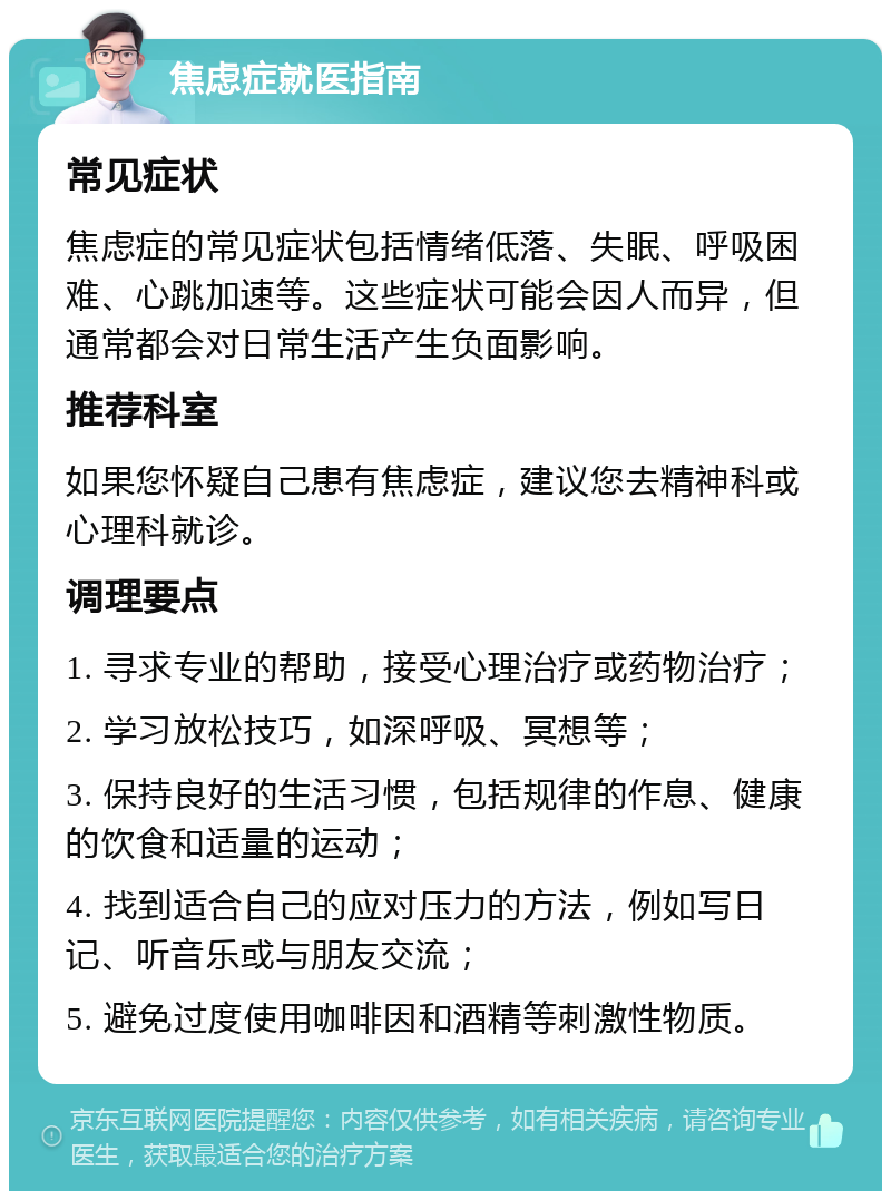 焦虑症就医指南 常见症状 焦虑症的常见症状包括情绪低落、失眠、呼吸困难、心跳加速等。这些症状可能会因人而异，但通常都会对日常生活产生负面影响。 推荐科室 如果您怀疑自己患有焦虑症，建议您去精神科或心理科就诊。 调理要点 1. 寻求专业的帮助，接受心理治疗或药物治疗； 2. 学习放松技巧，如深呼吸、冥想等； 3. 保持良好的生活习惯，包括规律的作息、健康的饮食和适量的运动； 4. 找到适合自己的应对压力的方法，例如写日记、听音乐或与朋友交流； 5. 避免过度使用咖啡因和酒精等刺激性物质。