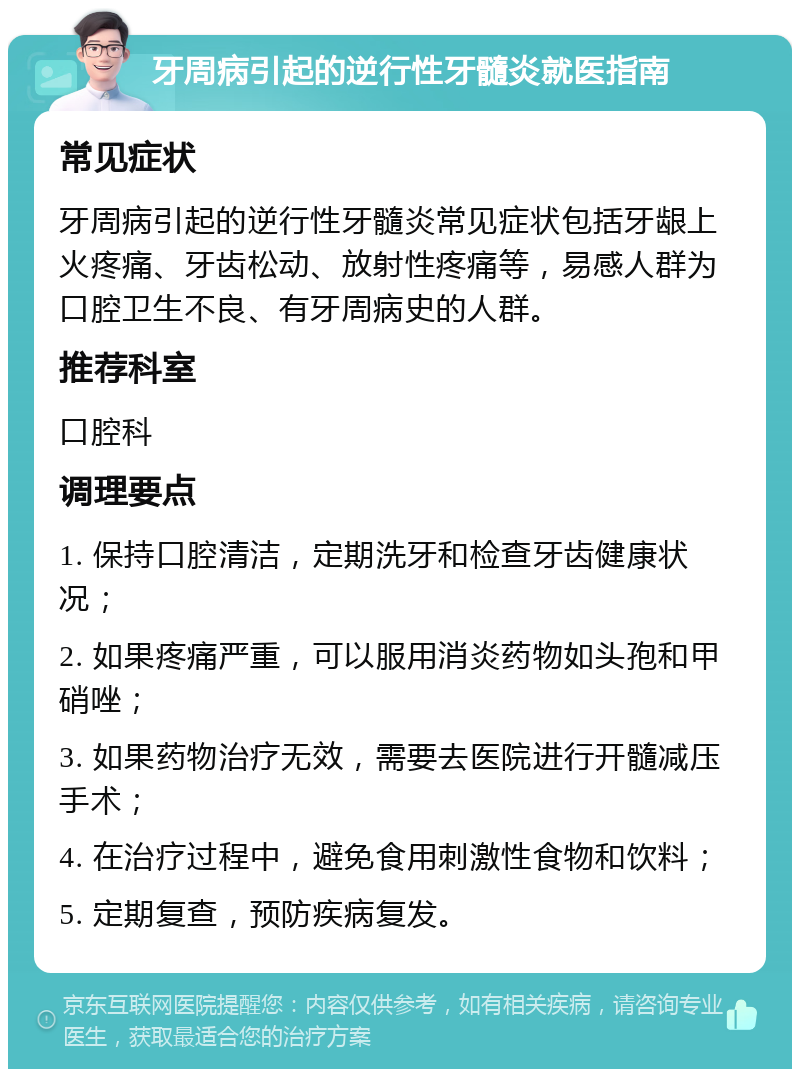 牙周病引起的逆行性牙髓炎就医指南 常见症状 牙周病引起的逆行性牙髓炎常见症状包括牙龈上火疼痛、牙齿松动、放射性疼痛等，易感人群为口腔卫生不良、有牙周病史的人群。 推荐科室 口腔科 调理要点 1. 保持口腔清洁，定期洗牙和检查牙齿健康状况； 2. 如果疼痛严重，可以服用消炎药物如头孢和甲硝唑； 3. 如果药物治疗无效，需要去医院进行开髓减压手术； 4. 在治疗过程中，避免食用刺激性食物和饮料； 5. 定期复查，预防疾病复发。