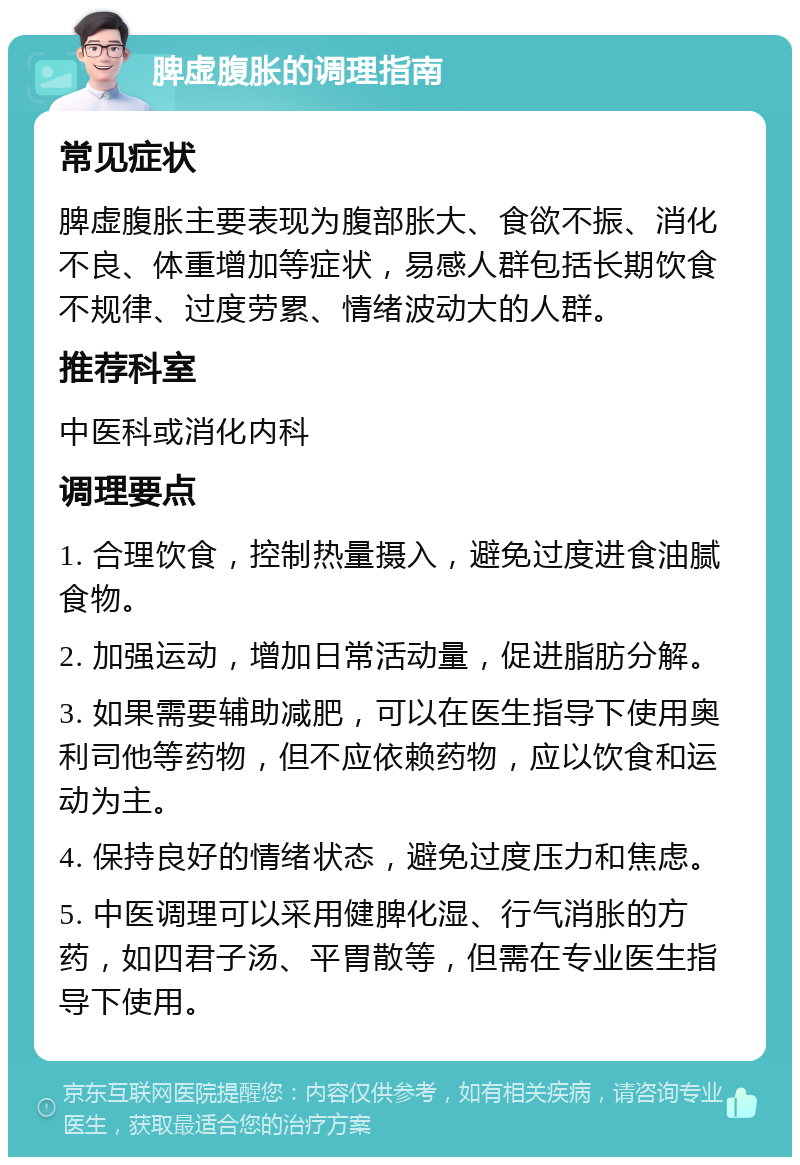 脾虚腹胀的调理指南 常见症状 脾虚腹胀主要表现为腹部胀大、食欲不振、消化不良、体重增加等症状，易感人群包括长期饮食不规律、过度劳累、情绪波动大的人群。 推荐科室 中医科或消化内科 调理要点 1. 合理饮食，控制热量摄入，避免过度进食油腻食物。 2. 加强运动，增加日常活动量，促进脂肪分解。 3. 如果需要辅助减肥，可以在医生指导下使用奥利司他等药物，但不应依赖药物，应以饮食和运动为主。 4. 保持良好的情绪状态，避免过度压力和焦虑。 5. 中医调理可以采用健脾化湿、行气消胀的方药，如四君子汤、平胃散等，但需在专业医生指导下使用。