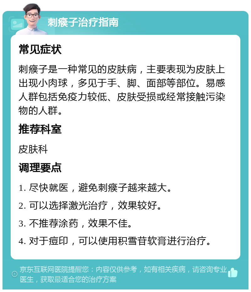 刺瘊子治疗指南 常见症状 刺瘊子是一种常见的皮肤病，主要表现为皮肤上出现小肉球，多见于手、脚、面部等部位。易感人群包括免疫力较低、皮肤受损或经常接触污染物的人群。 推荐科室 皮肤科 调理要点 1. 尽快就医，避免刺瘊子越来越大。 2. 可以选择激光治疗，效果较好。 3. 不推荐涂药，效果不佳。 4. 对于痘印，可以使用积雪苷软膏进行治疗。