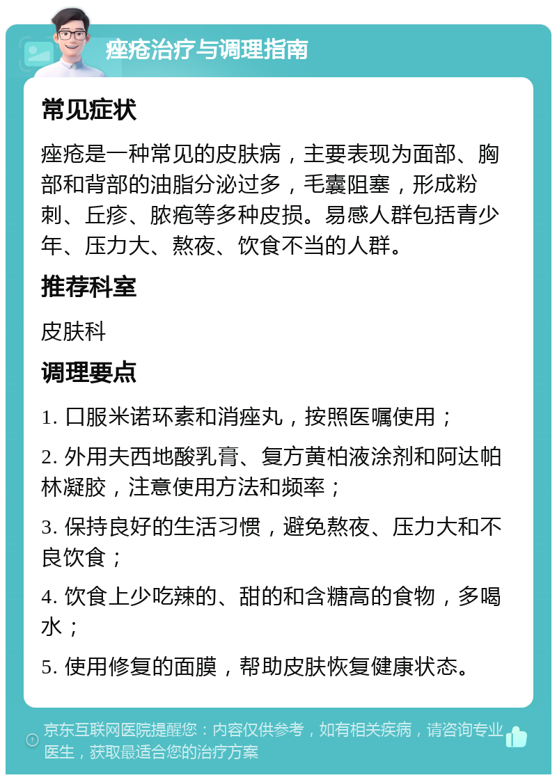 痤疮治疗与调理指南 常见症状 痤疮是一种常见的皮肤病，主要表现为面部、胸部和背部的油脂分泌过多，毛囊阻塞，形成粉刺、丘疹、脓疱等多种皮损。易感人群包括青少年、压力大、熬夜、饮食不当的人群。 推荐科室 皮肤科 调理要点 1. 口服米诺环素和消痤丸，按照医嘱使用； 2. 外用夫西地酸乳膏、复方黄柏液涂剂和阿达帕林凝胶，注意使用方法和频率； 3. 保持良好的生活习惯，避免熬夜、压力大和不良饮食； 4. 饮食上少吃辣的、甜的和含糖高的食物，多喝水； 5. 使用修复的面膜，帮助皮肤恢复健康状态。