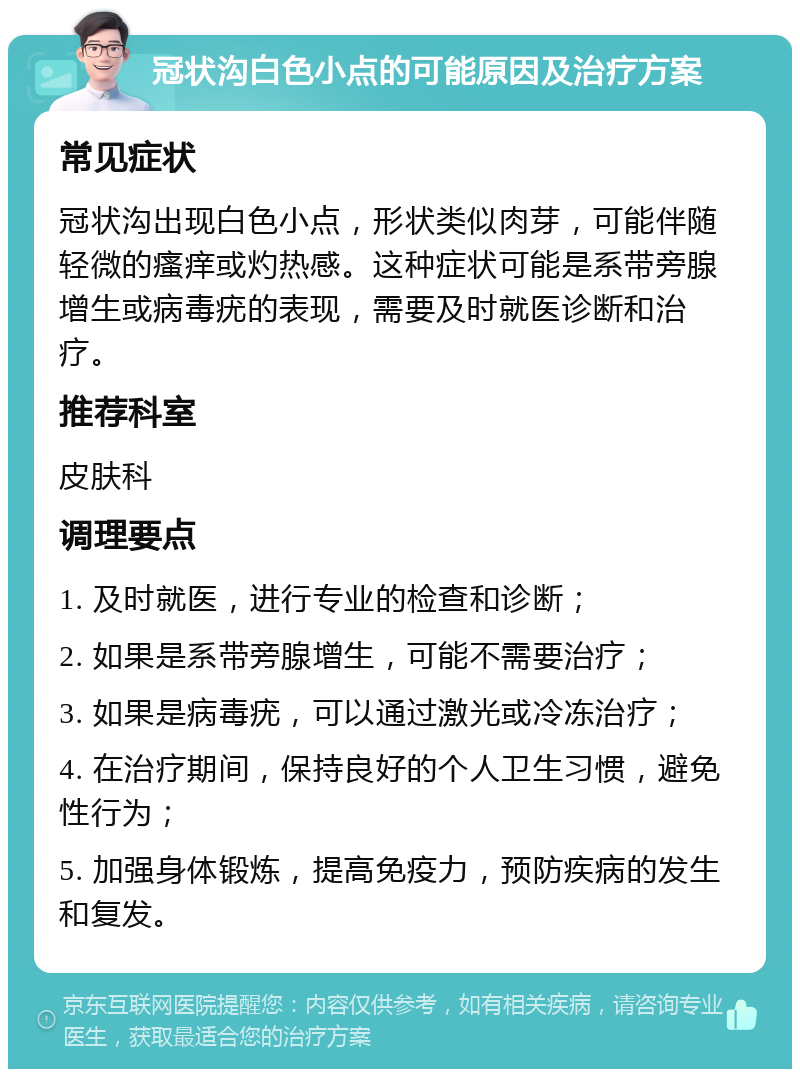 冠状沟白色小点的可能原因及治疗方案 常见症状 冠状沟出现白色小点，形状类似肉芽，可能伴随轻微的瘙痒或灼热感。这种症状可能是系带旁腺增生或病毒疣的表现，需要及时就医诊断和治疗。 推荐科室 皮肤科 调理要点 1. 及时就医，进行专业的检查和诊断； 2. 如果是系带旁腺增生，可能不需要治疗； 3. 如果是病毒疣，可以通过激光或冷冻治疗； 4. 在治疗期间，保持良好的个人卫生习惯，避免性行为； 5. 加强身体锻炼，提高免疫力，预防疾病的发生和复发。