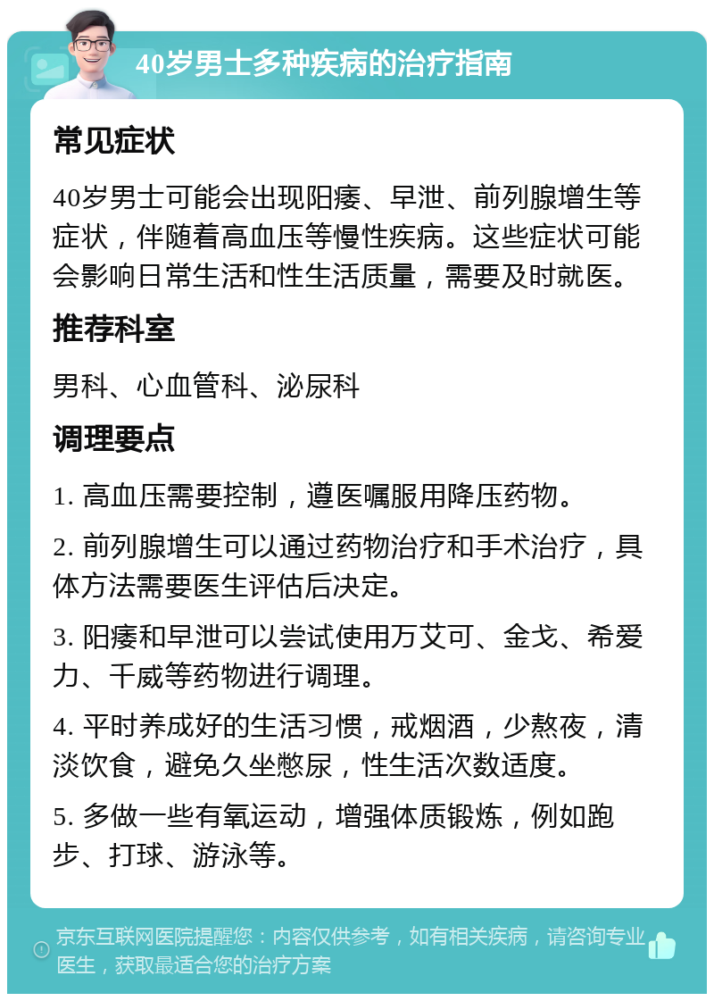 40岁男士多种疾病的治疗指南 常见症状 40岁男士可能会出现阳痿、早泄、前列腺增生等症状，伴随着高血压等慢性疾病。这些症状可能会影响日常生活和性生活质量，需要及时就医。 推荐科室 男科、心血管科、泌尿科 调理要点 1. 高血压需要控制，遵医嘱服用降压药物。 2. 前列腺增生可以通过药物治疗和手术治疗，具体方法需要医生评估后决定。 3. 阳痿和早泄可以尝试使用万艾可、金戈、希爱力、千威等药物进行调理。 4. 平时养成好的生活习惯，戒烟酒，少熬夜，清淡饮食，避免久坐憋尿，性生活次数适度。 5. 多做一些有氧运动，增强体质锻炼，例如跑步、打球、游泳等。