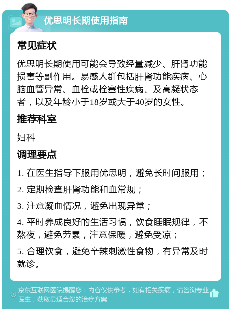 优思明长期使用指南 常见症状 优思明长期使用可能会导致经量减少、肝肾功能损害等副作用。易感人群包括肝肾功能疾病、心脑血管异常、血栓或栓塞性疾病、及高凝状态者，以及年龄小于18岁或大于40岁的女性。 推荐科室 妇科 调理要点 1. 在医生指导下服用优思明，避免长时间服用； 2. 定期检查肝肾功能和血常规； 3. 注意凝血情况，避免出现异常； 4. 平时养成良好的生活习惯，饮食睡眠规律，不熬夜，避免劳累，注意保暖，避免受凉； 5. 合理饮食，避免辛辣刺激性食物，有异常及时就诊。