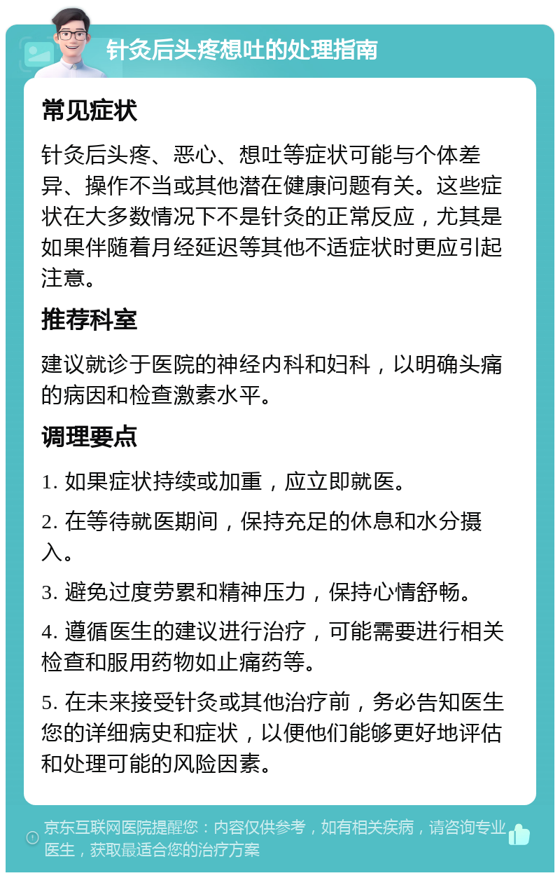 针灸后头疼想吐的处理指南 常见症状 针灸后头疼、恶心、想吐等症状可能与个体差异、操作不当或其他潜在健康问题有关。这些症状在大多数情况下不是针灸的正常反应，尤其是如果伴随着月经延迟等其他不适症状时更应引起注意。 推荐科室 建议就诊于医院的神经内科和妇科，以明确头痛的病因和检查激素水平。 调理要点 1. 如果症状持续或加重，应立即就医。 2. 在等待就医期间，保持充足的休息和水分摄入。 3. 避免过度劳累和精神压力，保持心情舒畅。 4. 遵循医生的建议进行治疗，可能需要进行相关检查和服用药物如止痛药等。 5. 在未来接受针灸或其他治疗前，务必告知医生您的详细病史和症状，以便他们能够更好地评估和处理可能的风险因素。