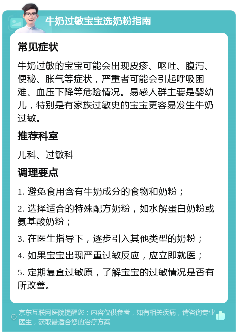 牛奶过敏宝宝选奶粉指南 常见症状 牛奶过敏的宝宝可能会出现皮疹、呕吐、腹泻、便秘、胀气等症状，严重者可能会引起呼吸困难、血压下降等危险情况。易感人群主要是婴幼儿，特别是有家族过敏史的宝宝更容易发生牛奶过敏。 推荐科室 儿科、过敏科 调理要点 1. 避免食用含有牛奶成分的食物和奶粉； 2. 选择适合的特殊配方奶粉，如水解蛋白奶粉或氨基酸奶粉； 3. 在医生指导下，逐步引入其他类型的奶粉； 4. 如果宝宝出现严重过敏反应，应立即就医； 5. 定期复查过敏原，了解宝宝的过敏情况是否有所改善。