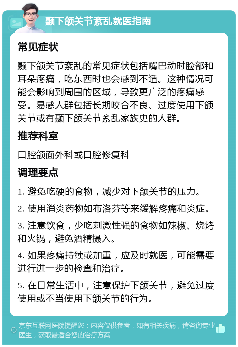 颞下颌关节紊乱就医指南 常见症状 颞下颌关节紊乱的常见症状包括嘴巴动时脸部和耳朵疼痛，吃东西时也会感到不适。这种情况可能会影响到周围的区域，导致更广泛的疼痛感受。易感人群包括长期咬合不良、过度使用下颌关节或有颞下颌关节紊乱家族史的人群。 推荐科室 口腔颌面外科或口腔修复科 调理要点 1. 避免吃硬的食物，减少对下颌关节的压力。 2. 使用消炎药物如布洛芬等来缓解疼痛和炎症。 3. 注意饮食，少吃刺激性强的食物如辣椒、烧烤和火锅，避免酒精摄入。 4. 如果疼痛持续或加重，应及时就医，可能需要进行进一步的检查和治疗。 5. 在日常生活中，注意保护下颌关节，避免过度使用或不当使用下颌关节的行为。