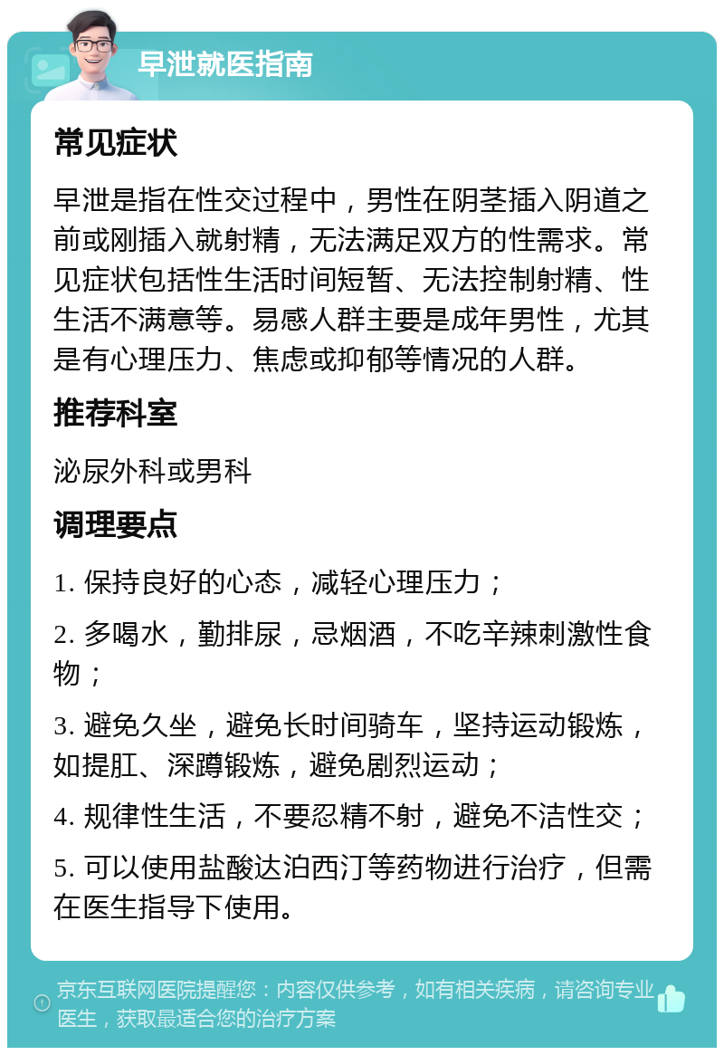 早泄就医指南 常见症状 早泄是指在性交过程中，男性在阴茎插入阴道之前或刚插入就射精，无法满足双方的性需求。常见症状包括性生活时间短暂、无法控制射精、性生活不满意等。易感人群主要是成年男性，尤其是有心理压力、焦虑或抑郁等情况的人群。 推荐科室 泌尿外科或男科 调理要点 1. 保持良好的心态，减轻心理压力； 2. 多喝水，勤排尿，忌烟酒，不吃辛辣刺激性食物； 3. 避免久坐，避免长时间骑车，坚持运动锻炼，如提肛、深蹲锻炼，避免剧烈运动； 4. 规律性生活，不要忍精不射，避免不洁性交； 5. 可以使用盐酸达泊西汀等药物进行治疗，但需在医生指导下使用。