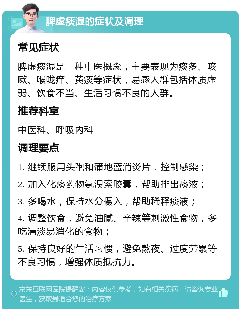 脾虚痰湿的症状及调理 常见症状 脾虚痰湿是一种中医概念，主要表现为痰多、咳嗽、喉咙痒、黄痰等症状，易感人群包括体质虚弱、饮食不当、生活习惯不良的人群。 推荐科室 中医科、呼吸内科 调理要点 1. 继续服用头孢和蒲地蓝消炎片，控制感染； 2. 加入化痰药物氨溴索胶囊，帮助排出痰液； 3. 多喝水，保持水分摄入，帮助稀释痰液； 4. 调整饮食，避免油腻、辛辣等刺激性食物，多吃清淡易消化的食物； 5. 保持良好的生活习惯，避免熬夜、过度劳累等不良习惯，增强体质抵抗力。