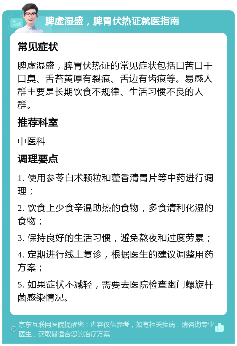 脾虚湿盛，脾胃伏热证就医指南 常见症状 脾虚湿盛，脾胃伏热证的常见症状包括口苦口干口臭、舌苔黄厚有裂痕、舌边有齿痕等。易感人群主要是长期饮食不规律、生活习惯不良的人群。 推荐科室 中医科 调理要点 1. 使用参苓白术颗粒和藿香清胃片等中药进行调理； 2. 饮食上少食辛温助热的食物，多食清利化湿的食物； 3. 保持良好的生活习惯，避免熬夜和过度劳累； 4. 定期进行线上复诊，根据医生的建议调整用药方案； 5. 如果症状不减轻，需要去医院检查幽门螺旋杆菌感染情况。