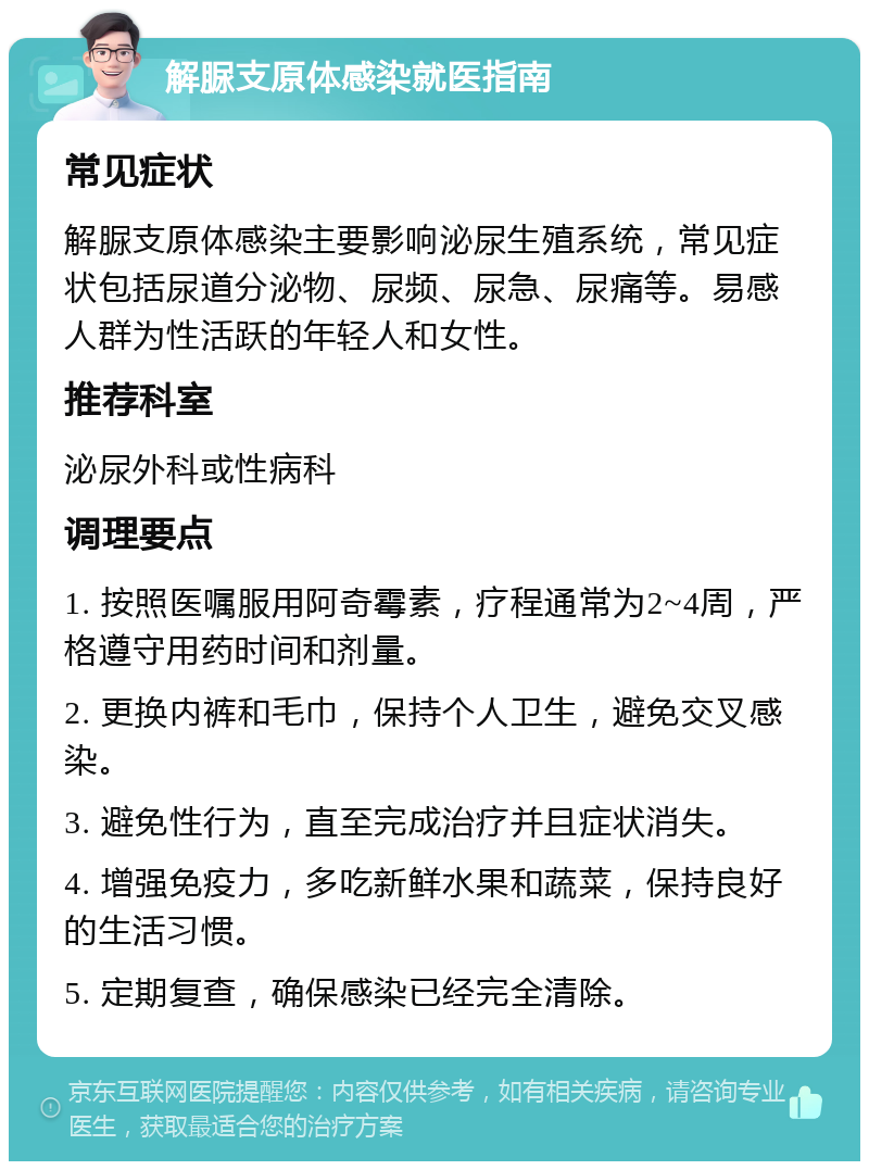 解脲支原体感染就医指南 常见症状 解脲支原体感染主要影响泌尿生殖系统，常见症状包括尿道分泌物、尿频、尿急、尿痛等。易感人群为性活跃的年轻人和女性。 推荐科室 泌尿外科或性病科 调理要点 1. 按照医嘱服用阿奇霉素，疗程通常为2~4周，严格遵守用药时间和剂量。 2. 更换内裤和毛巾，保持个人卫生，避免交叉感染。 3. 避免性行为，直至完成治疗并且症状消失。 4. 增强免疫力，多吃新鲜水果和蔬菜，保持良好的生活习惯。 5. 定期复查，确保感染已经完全清除。