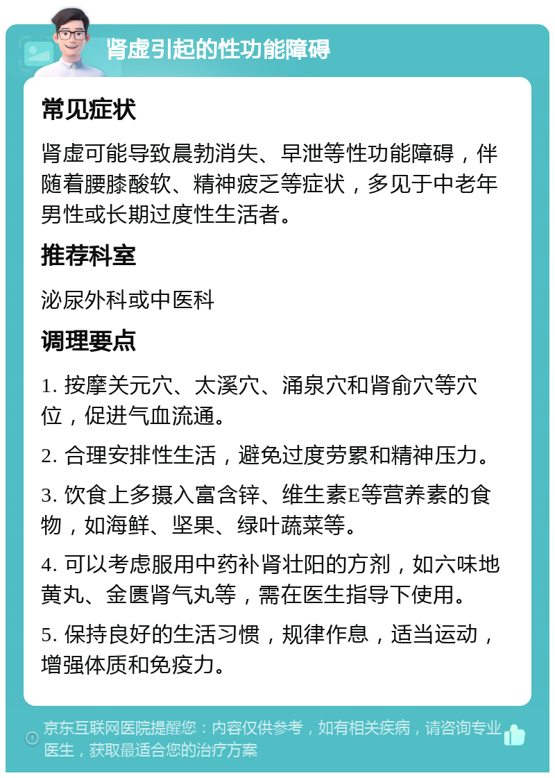 肾虚引起的性功能障碍 常见症状 肾虚可能导致晨勃消失、早泄等性功能障碍，伴随着腰膝酸软、精神疲乏等症状，多见于中老年男性或长期过度性生活者。 推荐科室 泌尿外科或中医科 调理要点 1. 按摩关元穴、太溪穴、涌泉穴和肾俞穴等穴位，促进气血流通。 2. 合理安排性生活，避免过度劳累和精神压力。 3. 饮食上多摄入富含锌、维生素E等营养素的食物，如海鲜、坚果、绿叶蔬菜等。 4. 可以考虑服用中药补肾壮阳的方剂，如六味地黄丸、金匮肾气丸等，需在医生指导下使用。 5. 保持良好的生活习惯，规律作息，适当运动，增强体质和免疫力。