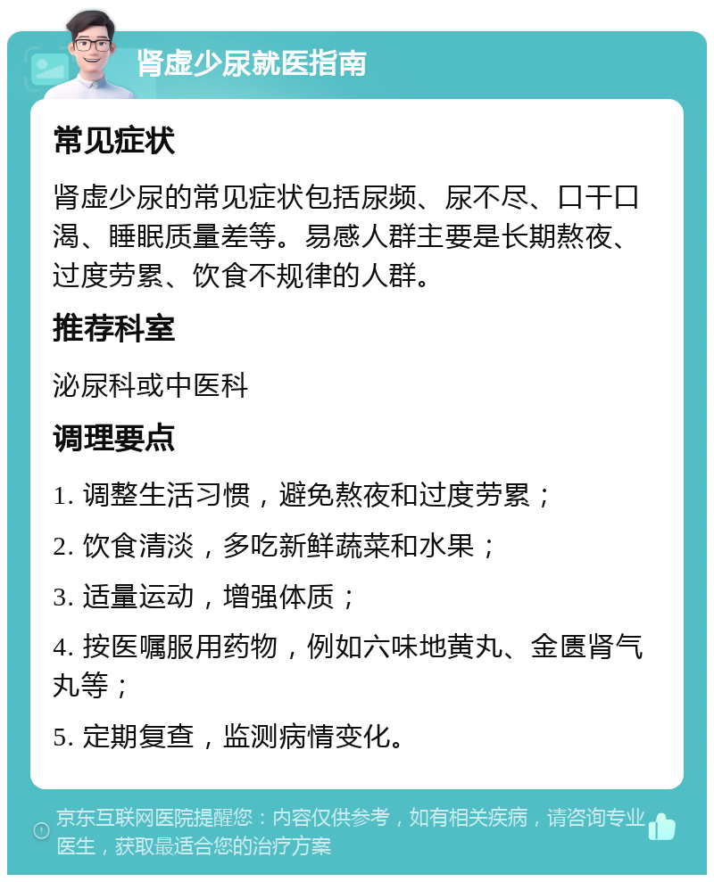 肾虚少尿就医指南 常见症状 肾虚少尿的常见症状包括尿频、尿不尽、口干口渴、睡眠质量差等。易感人群主要是长期熬夜、过度劳累、饮食不规律的人群。 推荐科室 泌尿科或中医科 调理要点 1. 调整生活习惯，避免熬夜和过度劳累； 2. 饮食清淡，多吃新鲜蔬菜和水果； 3. 适量运动，增强体质； 4. 按医嘱服用药物，例如六味地黄丸、金匮肾气丸等； 5. 定期复查，监测病情变化。