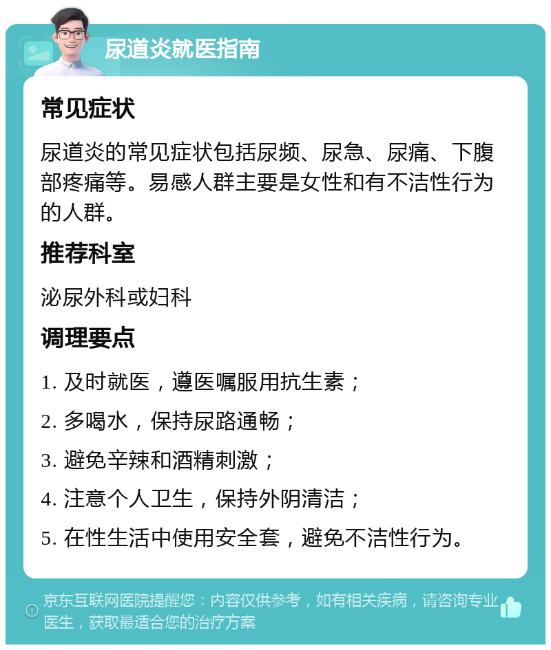 尿道炎就医指南 常见症状 尿道炎的常见症状包括尿频、尿急、尿痛、下腹部疼痛等。易感人群主要是女性和有不洁性行为的人群。 推荐科室 泌尿外科或妇科 调理要点 1. 及时就医，遵医嘱服用抗生素； 2. 多喝水，保持尿路通畅； 3. 避免辛辣和酒精刺激； 4. 注意个人卫生，保持外阴清洁； 5. 在性生活中使用安全套，避免不洁性行为。