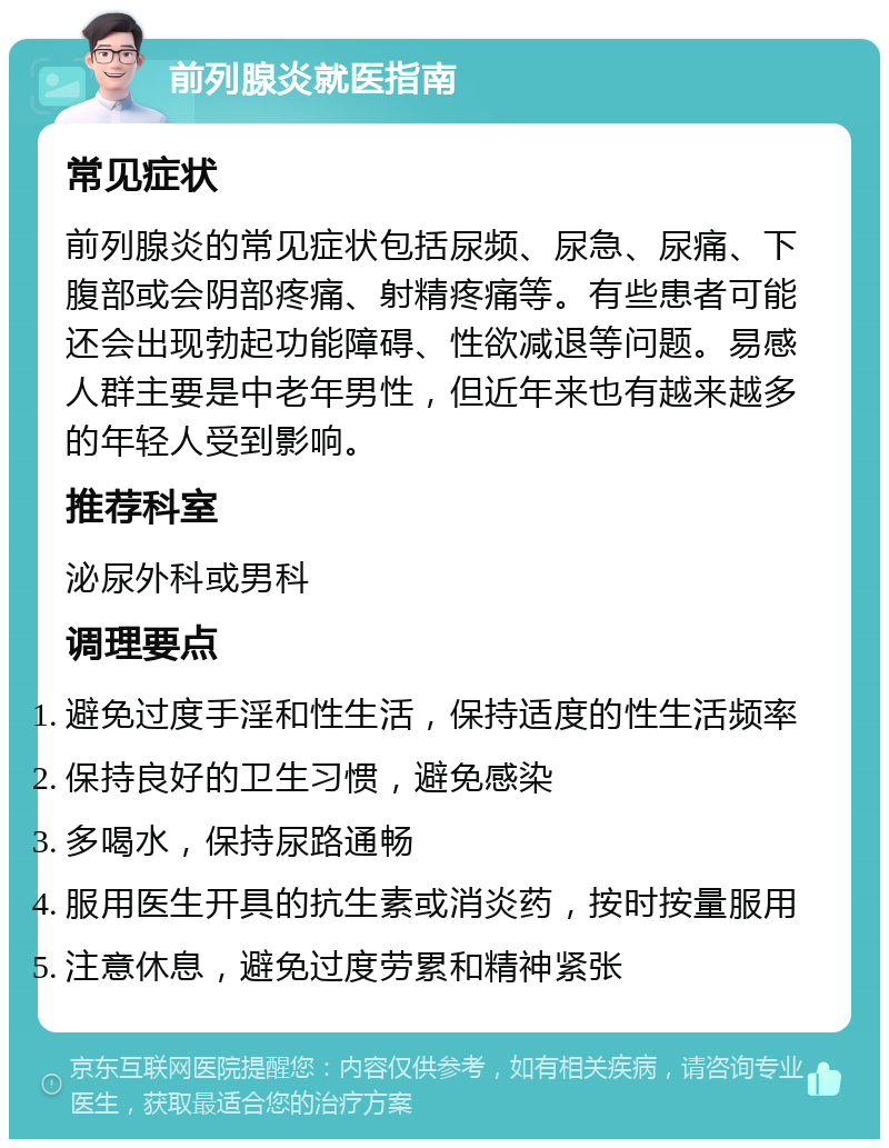 前列腺炎就医指南 常见症状 前列腺炎的常见症状包括尿频、尿急、尿痛、下腹部或会阴部疼痛、射精疼痛等。有些患者可能还会出现勃起功能障碍、性欲减退等问题。易感人群主要是中老年男性，但近年来也有越来越多的年轻人受到影响。 推荐科室 泌尿外科或男科 调理要点 避免过度手淫和性生活，保持适度的性生活频率 保持良好的卫生习惯，避免感染 多喝水，保持尿路通畅 服用医生开具的抗生素或消炎药，按时按量服用 注意休息，避免过度劳累和精神紧张