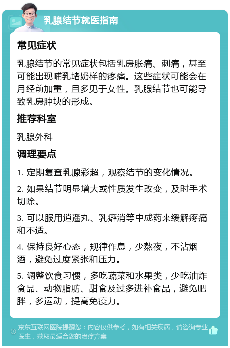 乳腺结节就医指南 常见症状 乳腺结节的常见症状包括乳房胀痛、刺痛，甚至可能出现哺乳堵奶样的疼痛。这些症状可能会在月经前加重，且多见于女性。乳腺结节也可能导致乳房肿块的形成。 推荐科室 乳腺外科 调理要点 1. 定期复查乳腺彩超，观察结节的变化情况。 2. 如果结节明显增大或性质发生改变，及时手术切除。 3. 可以服用逍遥丸、乳癖消等中成药来缓解疼痛和不适。 4. 保持良好心态，规律作息，少熬夜，不沾烟酒，避免过度紧张和压力。 5. 调整饮食习惯，多吃蔬菜和水果类，少吃油炸食品、动物脂肪、甜食及过多进补食品，避免肥胖，多运动，提高免疫力。