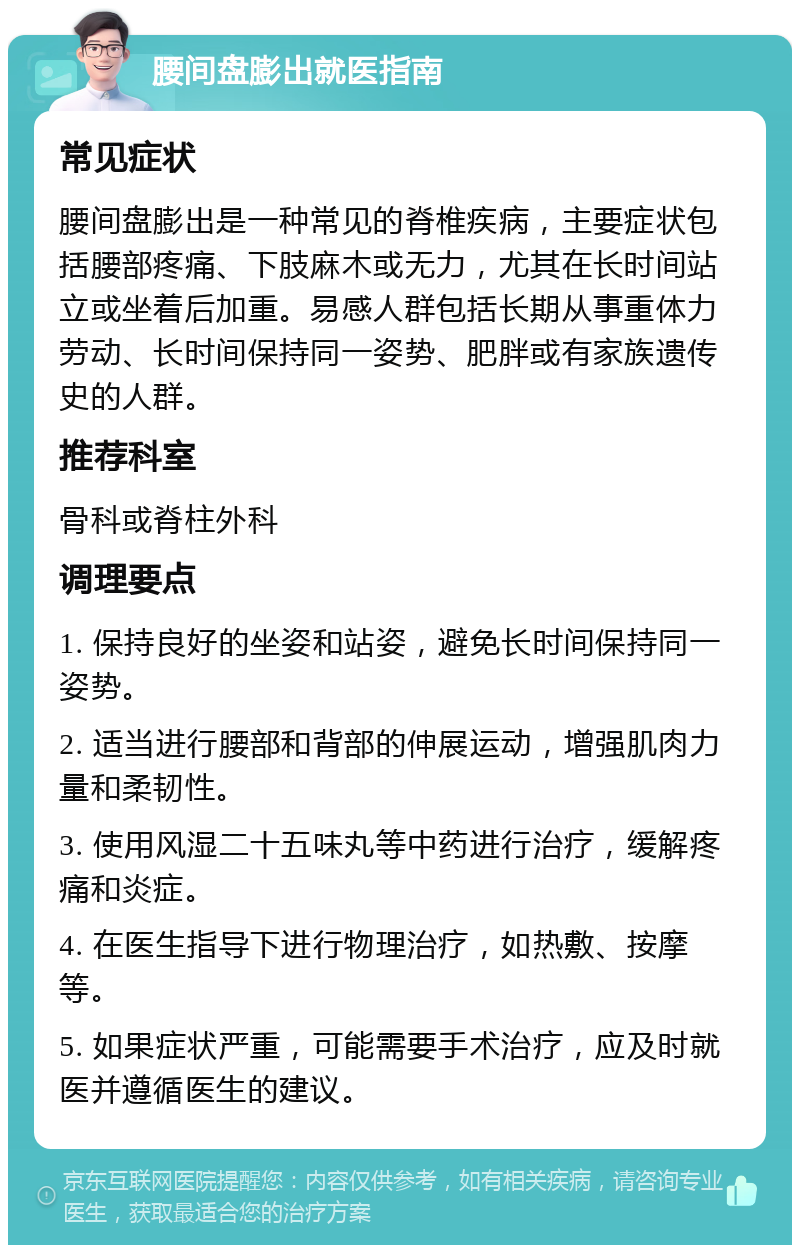 腰间盘膨出就医指南 常见症状 腰间盘膨出是一种常见的脊椎疾病，主要症状包括腰部疼痛、下肢麻木或无力，尤其在长时间站立或坐着后加重。易感人群包括长期从事重体力劳动、长时间保持同一姿势、肥胖或有家族遗传史的人群。 推荐科室 骨科或脊柱外科 调理要点 1. 保持良好的坐姿和站姿，避免长时间保持同一姿势。 2. 适当进行腰部和背部的伸展运动，增强肌肉力量和柔韧性。 3. 使用风湿二十五味丸等中药进行治疗，缓解疼痛和炎症。 4. 在医生指导下进行物理治疗，如热敷、按摩等。 5. 如果症状严重，可能需要手术治疗，应及时就医并遵循医生的建议。